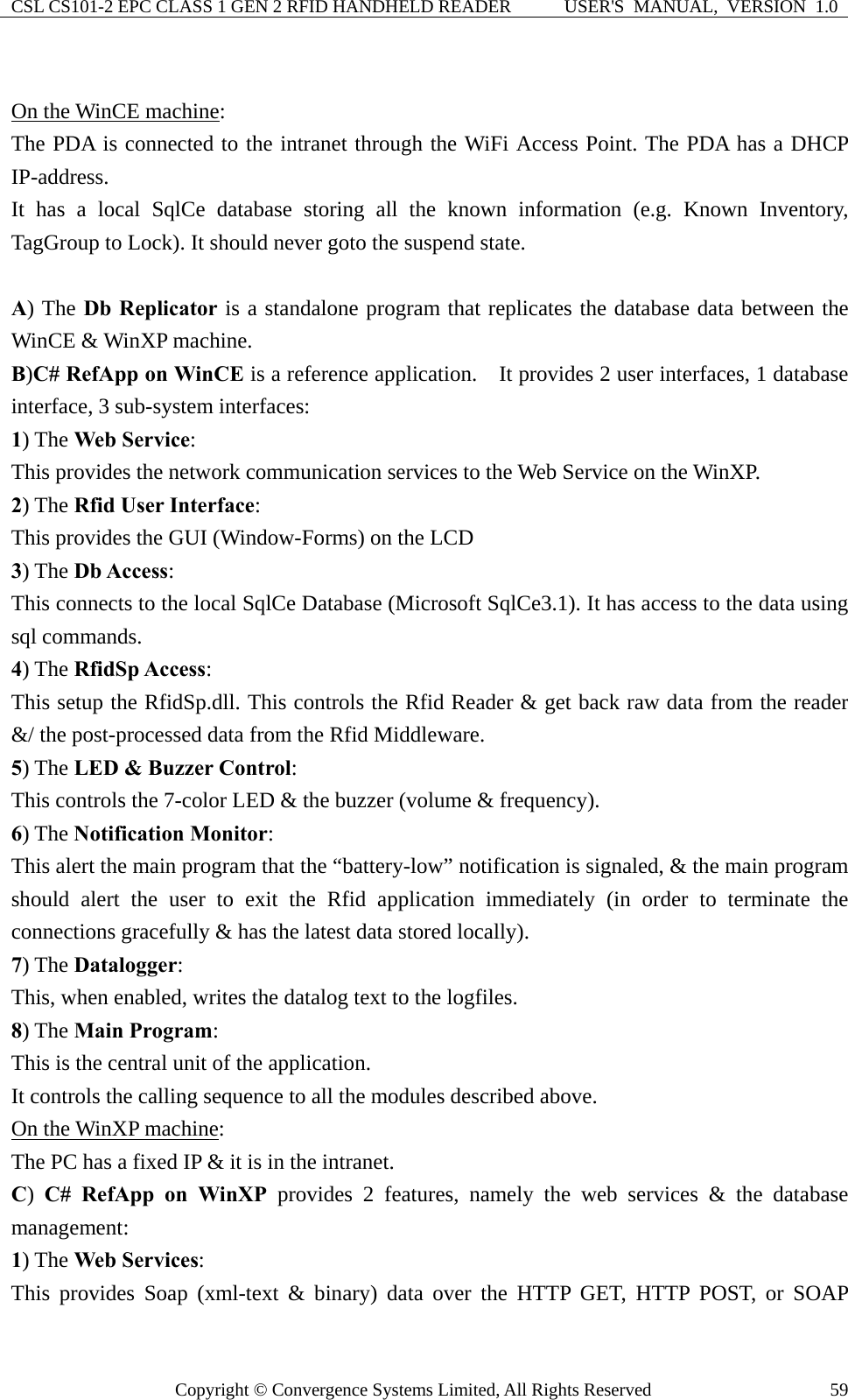 CSL CS101-2 EPC CLASS 1 GEN 2 RFID HANDHELD READER  USER&apos;S  MANUAL,  VERSION  1.0 Copyright © Convergence Systems Limited, All Rights Reserved  59 On the WinCE machine: The PDA is connected to the intranet through the WiFi Access Point. The PDA has a DHCP IP-address. It has a local SqlCe database storing all the known information (e.g. Known Inventory, TagGroup to Lock). It should never goto the suspend state.  A) The Db Replicator is a standalone program that replicates the database data between the WinCE &amp; WinXP machine. B)C# RefApp on WinCE is a reference application.    It provides 2 user interfaces, 1 database interface, 3 sub-system interfaces:   1) The Web Service: This provides the network communication services to the Web Service on the WinXP. 2) The Rfid User Interface: This provides the GUI (Window-Forms) on the LCD   3) The Db Access: This connects to the local SqlCe Database (Microsoft SqlCe3.1). It has access to the data using sql commands. 4) The RfidSp Access: This setup the RfidSp.dll. This controls the Rfid Reader &amp; get back raw data from the reader &amp;/ the post-processed data from the Rfid Middleware.     5) The LED &amp; Buzzer Control: This controls the 7-color LED &amp; the buzzer (volume &amp; frequency).   6) The Notification Monitor: This alert the main program that the “battery-low” notification is signaled, &amp; the main program should alert the user to exit the Rfid application immediately (in order to terminate the connections gracefully &amp; has the latest data stored locally).   7) The Datalogger: This, when enabled, writes the datalog text to the logfiles. 8) The Main Program: This is the central unit of the application.   It controls the calling sequence to all the modules described above.   On the WinXP machine:  The PC has a fixed IP &amp; it is in the intranet.   C)  C# RefApp on WinXP provides 2 features, namely the web services &amp; the database management: 1) The Web Services:  This provides Soap (xml-text &amp; binary) data over the HTTP GET, HTTP POST, or SOAP 