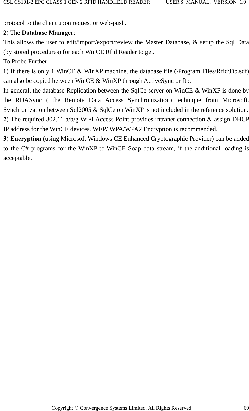CSL CS101-2 EPC CLASS 1 GEN 2 RFID HANDHELD READER  USER&apos;S  MANUAL,  VERSION  1.0 Copyright © Convergence Systems Limited, All Rights Reserved  60protocol to the client upon request or web-push. 2) The Database Manager:  This allows the user to edit/import/export/review the Master Database, &amp; setup the Sql Data (by stored procedures) for each WinCE Rfid Reader to get.       To Probe Further: 1) If there is only 1 WinCE &amp; WinXP machine, the database file (\Program Files\Rfid\Db.sdf) can also be copied between WinCE &amp; WinXP through ActiveSync or ftp. In general, the database Replication between the SqlCe server on WinCE &amp; WinXP is done by the RDASync ( the Remote Data Access Synchronization) technique from Microsoft.  Synchronization between Sql2005 &amp; SqlCe on WinXP is not included in the reference solution. 2) The required 802.11 a/b/g WiFi Access Point provides intranet connection &amp; assign DHCP IP address for the WinCE devices. WEP/ WPA/WPA2 Encryption is recommended.   3) Encryption (using Microsoft Windows CE Enhanced Cryptographic Provider) can be added to the C# programs for the WinXP-to-WinCE Soap data stream, if the additional loading is acceptable.  