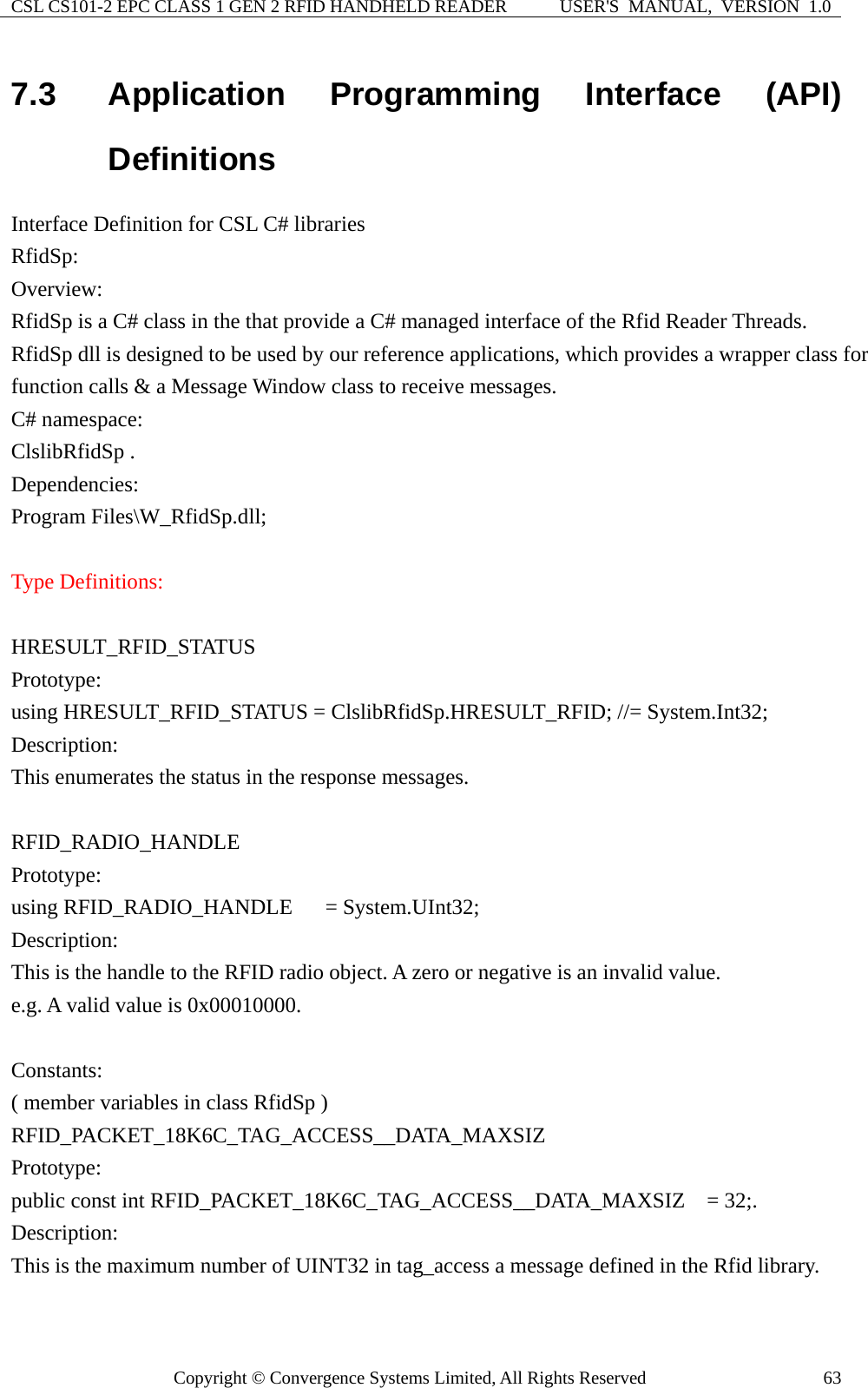 CSL CS101-2 EPC CLASS 1 GEN 2 RFID HANDHELD READER  USER&apos;S  MANUAL,  VERSION  1.0 Copyright © Convergence Systems Limited, All Rights Reserved  637.3  Application Programming Interface (API) Definitions Interface Definition for CSL C# libraries   RfidSp: Overview: RfidSp is a C# class in the that provide a C# managed interface of the Rfid Reader Threads. RfidSp dll is designed to be used by our reference applications, which provides a wrapper class for function calls &amp; a Message Window class to receive messages. C# namespace: ClslibRfidSp .   Dependencies: Program Files\W_RfidSp.dll;  Type Definitions:  HRESULT_RFID_STATUS Prototype: using HRESULT_RFID_STATUS = ClslibRfidSp.HRESULT_RFID; //= System.Int32; Description: This enumerates the status in the response messages.  RFID_RADIO_HANDLE  Prototype: using RFID_RADIO_HANDLE   = System.UInt32; Description: This is the handle to the RFID radio object. A zero or negative is an invalid value.     e.g. A valid value is 0x00010000.    Constants: ( member variables in class RfidSp ) RFID_PACKET_18K6C_TAG_ACCESS__DATA_MAXSIZ Prototype: public const int RFID_PACKET_18K6C_TAG_ACCESS__DATA_MAXSIZ  = 32;. Description: This is the maximum number of UINT32 in tag_access a message defined in the Rfid library.  