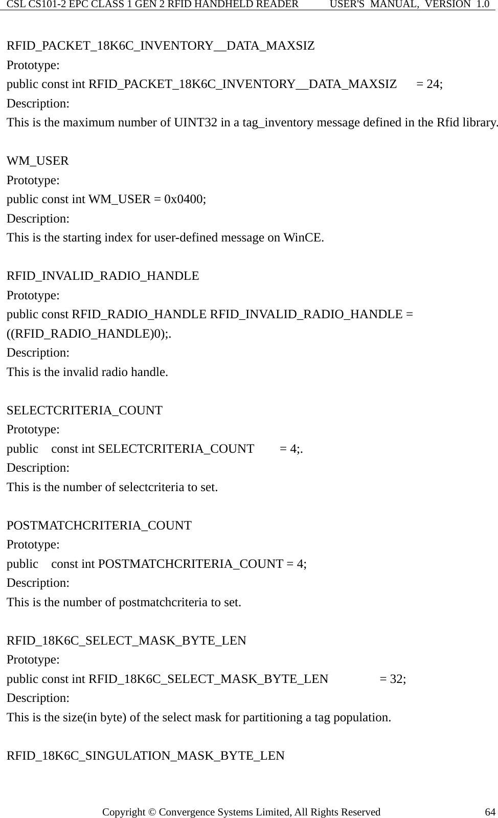 CSL CS101-2 EPC CLASS 1 GEN 2 RFID HANDHELD READER  USER&apos;S  MANUAL,  VERSION  1.0 Copyright © Convergence Systems Limited, All Rights Reserved  64RFID_PACKET_18K6C_INVENTORY__DATA_MAXSIZ Prototype: public const int RFID_PACKET_18K6C_INVENTORY__DATA_MAXSIZ   = 24; Description: This is the maximum number of UINT32 in a tag_inventory message defined in the Rfid library.  WM_USER Prototype: public const int WM_USER = 0x0400; Description: This is the starting index for user-defined message on WinCE.  RFID_INVALID_RADIO_HANDLE Prototype: public const RFID_RADIO_HANDLE RFID_INVALID_RADIO_HANDLE = ((RFID_RADIO_HANDLE)0);. Description: This is the invalid radio handle.  SELECTCRITERIA_COUNT Prototype: public  const int SELECTCRITERIA_COUNT    = 4;. Description: This is the number of selectcriteria to set.  POSTMATCHCRITERIA_COUNT Prototype: public    const int POSTMATCHCRITERIA_COUNT = 4; Description: This is the number of postmatchcriteria to set.  RFID_18K6C_SELECT_MASK_BYTE_LEN Prototype: public const int RFID_18K6C_SELECT_MASK_BYTE_LEN        = 32; Description: This is the size(in byte) of the select mask for partitioning a tag population.  RFID_18K6C_SINGULATION_MASK_BYTE_LEN 