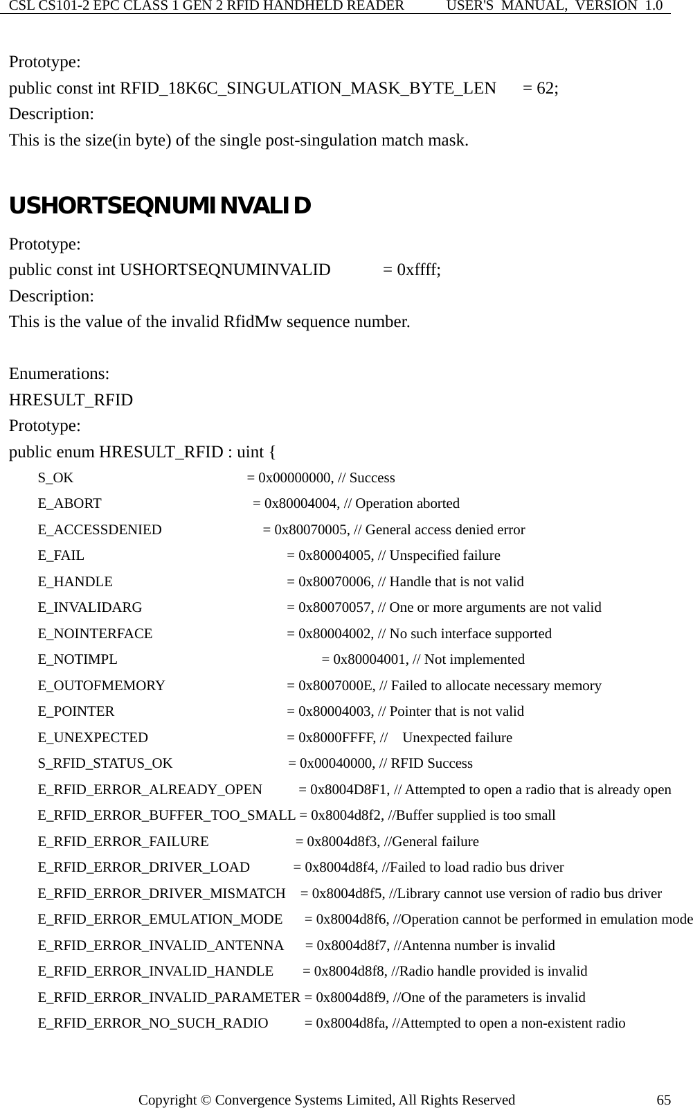 CSL CS101-2 EPC CLASS 1 GEN 2 RFID HANDHELD READER  USER&apos;S  MANUAL,  VERSION  1.0 Copyright © Convergence Systems Limited, All Rights Reserved  65Prototype: public const int RFID_18K6C_SINGULATION_MASK_BYTE_LEN   = 62; Description: This is the size(in byte) of the single post-singulation match mask.  USHORTSEQNUMINVALID Prototype: public const int USHORTSEQNUMINVALID      = 0xffff; Description: This is the value of the invalid RfidMw sequence number.  Enumerations: HRESULT_RFID Prototype: public enum HRESULT_RFID : uint {     S_OK                        = 0x00000000, // Success     E_ABORT                     = 0x80004004, // Operation aborted     E_ACCESSDENIED              = 0x80070005, // General access denied error     E_FAIL                          = 0x80004005, // Unspecified failure     E_HANDLE                      = 0x80070006, // Handle that is not valid     E_INVALIDARG                  = 0x80070057, // One or more arguments are not valid     E_NOINTERFACE                  = 0x80004002, // No such interface supported     E_NOTIMPL                       = 0x80004001, // Not implemented     E_OUTOFMEMORY                 = 0x8007000E, // Failed to allocate necessary memory     E_POINTER                      = 0x80004003, // Pointer that is not valid     E_UNEXPECTED                  = 0x8000FFFF, //  Unexpected failure     S_RFID_STATUS_OK                = 0x00040000, // RFID Success     E_RFID_ERROR_ALREADY_OPEN     = 0x8004D8F1, // Attempted to open a radio that is already open         E_RFID_ERROR_BUFFER_TOO_SMALL = 0x8004d8f2, //Buffer supplied is too small     E_RFID_ERROR_FAILURE            = 0x8004d8f3, //General failure     E_RFID_ERROR_DRIVER_LOAD      = 0x8004d8f4, //Failed to load radio bus driver         E_RFID_ERROR_DRIVER_MISMATCH    = 0x8004d8f5, //Library cannot use version of radio bus driver         E_RFID_ERROR_EMULATION_MODE      = 0x8004d8f6, //Operation cannot be performed in emulation mode     E_RFID_ERROR_INVALID_ANTENNA   = 0x8004d8f7, //Antenna number is invalid     E_RFID_ERROR_INVALID_HANDLE    = 0x8004d8f8, //Radio handle provided is invalid     E_RFID_ERROR_INVALID_PARAMETER = 0x8004d8f9, //One of the parameters is invalid     E_RFID_ERROR_NO_SUCH_RADIO     = 0x8004d8fa, //Attempted to open a non-existent radio 