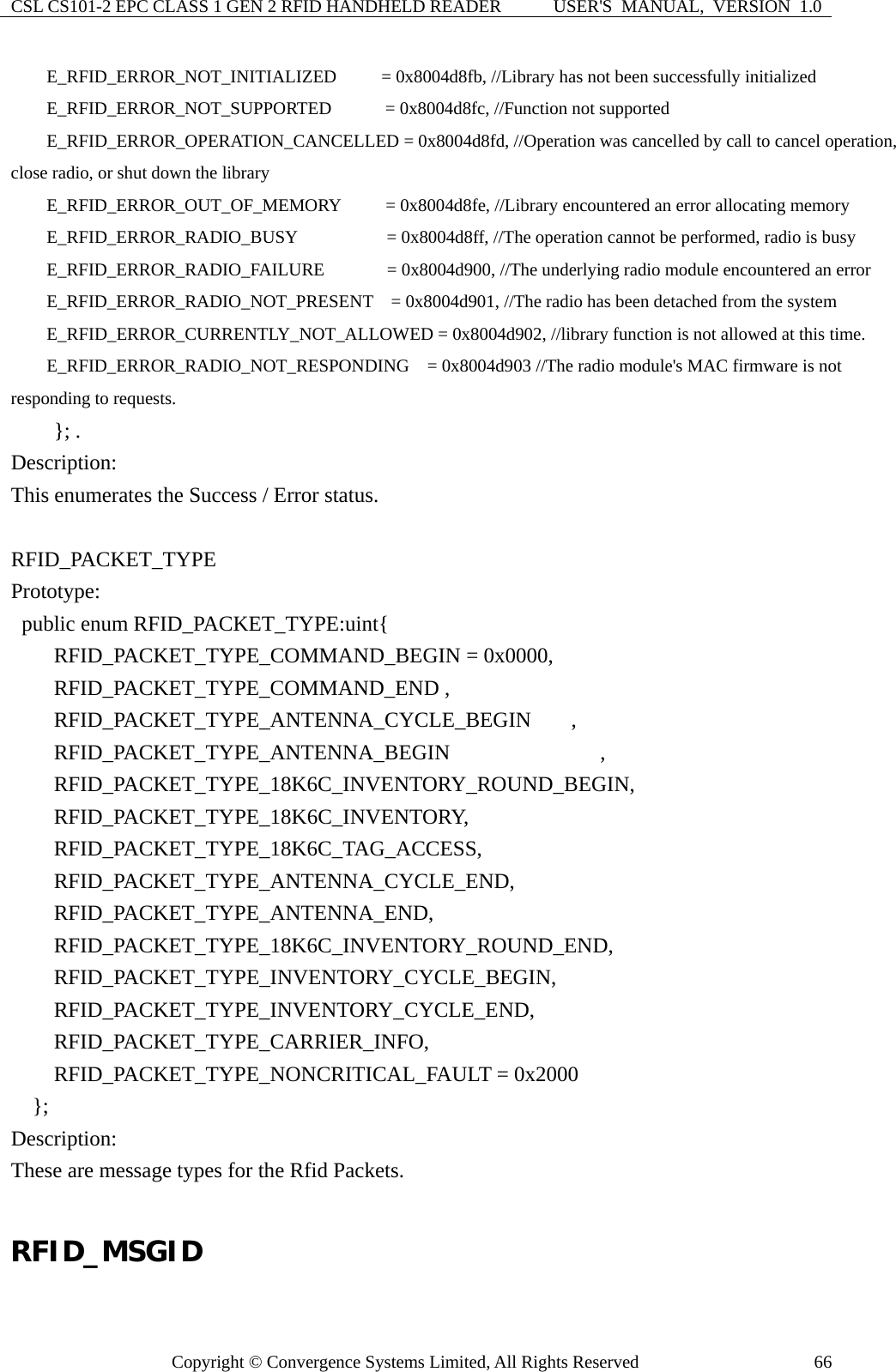 CSL CS101-2 EPC CLASS 1 GEN 2 RFID HANDHELD READER  USER&apos;S  MANUAL,  VERSION  1.0 Copyright © Convergence Systems Limited, All Rights Reserved  66    E_RFID_ERROR_NOT_INITIALIZED     = 0x8004d8fb, //Library has not been successfully initialized     E_RFID_ERROR_NOT_SUPPORTED      = 0x8004d8fc, //Function not supported     E_RFID_ERROR_OPERATION_CANCELLED = 0x8004d8fd, //Operation was cancelled by call to cancel operation, close radio, or shut down the library         E_RFID_ERROR_OUT_OF_MEMORY          = 0x8004d8fe, //Library encountered an error allocating memory     E_RFID_ERROR_RADIO_BUSY          = 0x8004d8ff, //The operation cannot be performed, radio is busy         E_RFID_ERROR_RADIO_FAILURE              = 0x8004d900, //The underlying radio module encountered an error         E_RFID_ERROR_RADIO_NOT_PRESENT    = 0x8004d901, //The radio has been detached from the system     E_RFID_ERROR_CURRENTLY_NOT_ALLOWED = 0x8004d902, //library function is not allowed at this time.         E_RFID_ERROR_RADIO_NOT_RESPONDING    = 0x8004d903 //The radio module&apos;s MAC firmware is not responding to requests.     }; . Description: This enumerates the Success / Error status.  RFID_PACKET_TYPE Prototype:   public enum RFID_PACKET_TYPE:uint{     RFID_PACKET_TYPE_COMMAND_BEGIN = 0x0000,     RFID_PACKET_TYPE_COMMAND_END ,     RFID_PACKET_TYPE_ANTENNA_CYCLE_BEGIN  ,     RFID_PACKET_TYPE_ANTENNA_BEGIN              ,     RFID_PACKET_TYPE_18K6C_INVENTORY_ROUND_BEGIN,     RFID_PACKET_TYPE_18K6C_INVENTORY,     RFID_PACKET_TYPE_18K6C_TAG_ACCESS,     RFID_PACKET_TYPE_ANTENNA_CYCLE_END,     RFID_PACKET_TYPE_ANTENNA_END,     RFID_PACKET_TYPE_18K6C_INVENTORY_ROUND_END,     RFID_PACKET_TYPE_INVENTORY_CYCLE_BEGIN,     RFID_PACKET_TYPE_INVENTORY_CYCLE_END,     RFID_PACKET_TYPE_CARRIER_INFO,     RFID_PACKET_TYPE_NONCRITICAL_FAULT = 0x2000   }; Description: These are message types for the Rfid Packets.  RFID_MSGID 