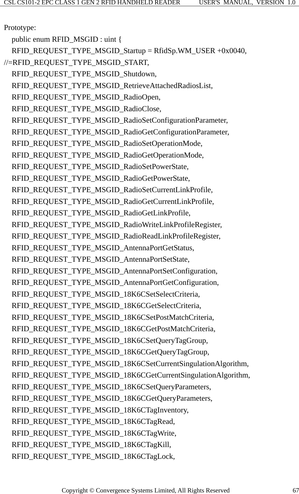 CSL CS101-2 EPC CLASS 1 GEN 2 RFID HANDHELD READER  USER&apos;S  MANUAL,  VERSION  1.0 Copyright © Convergence Systems Limited, All Rights Reserved  67Prototype:     public enum RFID_MSGID : uint {     RFID_REQUEST_TYPE_MSGID_Startup = RfidSp.WM_USER +0x0040, //=RFID_REQUEST_TYPE_MSGID_START,   RFID_REQUEST_TYPE_MSGID_Shutdown,   RFID_REQUEST_TYPE_MSGID_RetrieveAttachedRadiosList,   RFID_REQUEST_TYPE_MSGID_RadioOpen,   RFID_REQUEST_TYPE_MSGID_RadioClose,   RFID_REQUEST_TYPE_MSGID_RadioSetConfigurationParameter,   RFID_REQUEST_TYPE_MSGID_RadioGetConfigurationParameter,   RFID_REQUEST_TYPE_MSGID_RadioSetOperationMode,   RFID_REQUEST_TYPE_MSGID_RadioGetOperationMode,   RFID_REQUEST_TYPE_MSGID_RadioSetPowerState,   RFID_REQUEST_TYPE_MSGID_RadioGetPowerState,   RFID_REQUEST_TYPE_MSGID_RadioSetCurrentLinkProfile,   RFID_REQUEST_TYPE_MSGID_RadioGetCurrentLinkProfile,   RFID_REQUEST_TYPE_MSGID_RadioGetLinkProfile,   RFID_REQUEST_TYPE_MSGID_RadioWriteLinkProfileRegister,   RFID_REQUEST_TYPE_MSGID_RadioReadLinkProfileRegister,   RFID_REQUEST_TYPE_MSGID_AntennaPortGetStatus,   RFID_REQUEST_TYPE_MSGID_AntennaPortSetState,   RFID_REQUEST_TYPE_MSGID_AntennaPortSetConfiguration,   RFID_REQUEST_TYPE_MSGID_AntennaPortGetConfiguration,   RFID_REQUEST_TYPE_MSGID_18K6CSetSelectCriteria,   RFID_REQUEST_TYPE_MSGID_18K6CGetSelectCriteria,   RFID_REQUEST_TYPE_MSGID_18K6CSetPostMatchCriteria,   RFID_REQUEST_TYPE_MSGID_18K6CGetPostMatchCriteria,   RFID_REQUEST_TYPE_MSGID_18K6CSetQueryTagGroup,   RFID_REQUEST_TYPE_MSGID_18K6CGetQueryTagGroup,   RFID_REQUEST_TYPE_MSGID_18K6CSetCurrentSingulationAlgorithm,   RFID_REQUEST_TYPE_MSGID_18K6CGetCurrentSingulationAlgorithm,   RFID_REQUEST_TYPE_MSGID_18K6CSetQueryParameters,   RFID_REQUEST_TYPE_MSGID_18K6CGetQueryParameters,   RFID_REQUEST_TYPE_MSGID_18K6CTagInventory,   RFID_REQUEST_TYPE_MSGID_18K6CTagRead,   RFID_REQUEST_TYPE_MSGID_18K6CTagWrite,   RFID_REQUEST_TYPE_MSGID_18K6CTagKill,   RFID_REQUEST_TYPE_MSGID_18K6CTagLock, 