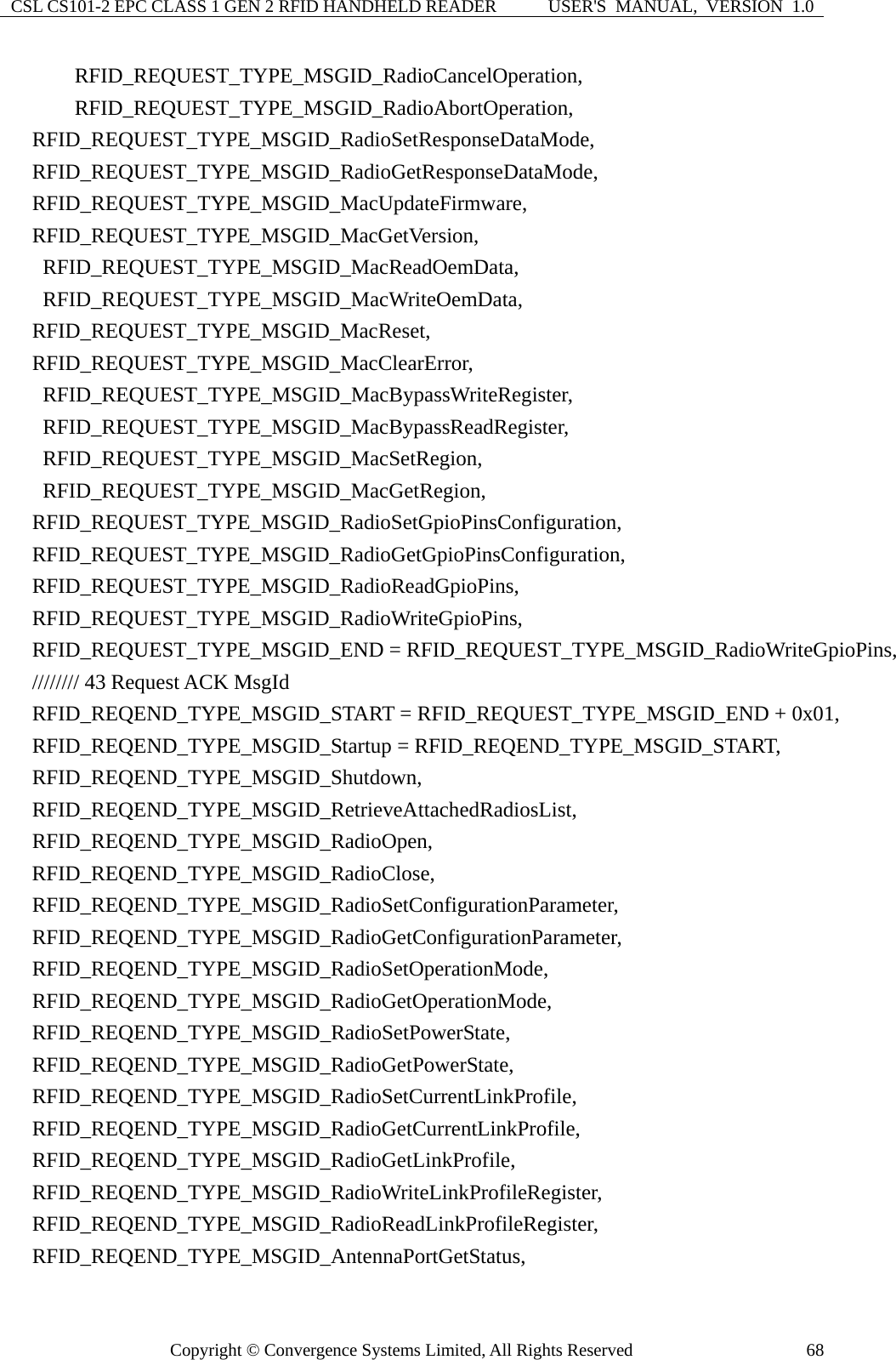 CSL CS101-2 EPC CLASS 1 GEN 2 RFID HANDHELD READER  USER&apos;S  MANUAL,  VERSION  1.0 Copyright © Convergence Systems Limited, All Rights Reserved  68      RFID_REQUEST_TYPE_MSGID_RadioCancelOperation,       RFID_REQUEST_TYPE_MSGID_RadioAbortOperation,   RFID_REQUEST_TYPE_MSGID_RadioSetResponseDataMode,   RFID_REQUEST_TYPE_MSGID_RadioGetResponseDataMode,   RFID_REQUEST_TYPE_MSGID_MacUpdateFirmware,   RFID_REQUEST_TYPE_MSGID_MacGetVersion,    RFID_REQUEST_TYPE_MSGID_MacReadOemData,    RFID_REQUEST_TYPE_MSGID_MacWriteOemData,   RFID_REQUEST_TYPE_MSGID_MacReset,   RFID_REQUEST_TYPE_MSGID_MacClearError,    RFID_REQUEST_TYPE_MSGID_MacBypassWriteRegister,    RFID_REQUEST_TYPE_MSGID_MacBypassReadRegister,    RFID_REQUEST_TYPE_MSGID_MacSetRegion,    RFID_REQUEST_TYPE_MSGID_MacGetRegion,   RFID_REQUEST_TYPE_MSGID_RadioSetGpioPinsConfiguration,   RFID_REQUEST_TYPE_MSGID_RadioGetGpioPinsConfiguration,   RFID_REQUEST_TYPE_MSGID_RadioReadGpioPins,   RFID_REQUEST_TYPE_MSGID_RadioWriteGpioPins,   RFID_REQUEST_TYPE_MSGID_END = RFID_REQUEST_TYPE_MSGID_RadioWriteGpioPins,   //////// 43 Request ACK MsgId   RFID_REQEND_TYPE_MSGID_START = RFID_REQUEST_TYPE_MSGID_END + 0x01,       RFID_REQEND_TYPE_MSGID_Startup = RFID_REQEND_TYPE_MSGID_START,   RFID_REQEND_TYPE_MSGID_Shutdown,   RFID_REQEND_TYPE_MSGID_RetrieveAttachedRadiosList,   RFID_REQEND_TYPE_MSGID_RadioOpen,   RFID_REQEND_TYPE_MSGID_RadioClose,   RFID_REQEND_TYPE_MSGID_RadioSetConfigurationParameter,   RFID_REQEND_TYPE_MSGID_RadioGetConfigurationParameter,   RFID_REQEND_TYPE_MSGID_RadioSetOperationMode,   RFID_REQEND_TYPE_MSGID_RadioGetOperationMode,   RFID_REQEND_TYPE_MSGID_RadioSetPowerState,   RFID_REQEND_TYPE_MSGID_RadioGetPowerState,   RFID_REQEND_TYPE_MSGID_RadioSetCurrentLinkProfile,   RFID_REQEND_TYPE_MSGID_RadioGetCurrentLinkProfile,   RFID_REQEND_TYPE_MSGID_RadioGetLinkProfile,   RFID_REQEND_TYPE_MSGID_RadioWriteLinkProfileRegister,   RFID_REQEND_TYPE_MSGID_RadioReadLinkProfileRegister,   RFID_REQEND_TYPE_MSGID_AntennaPortGetStatus, 