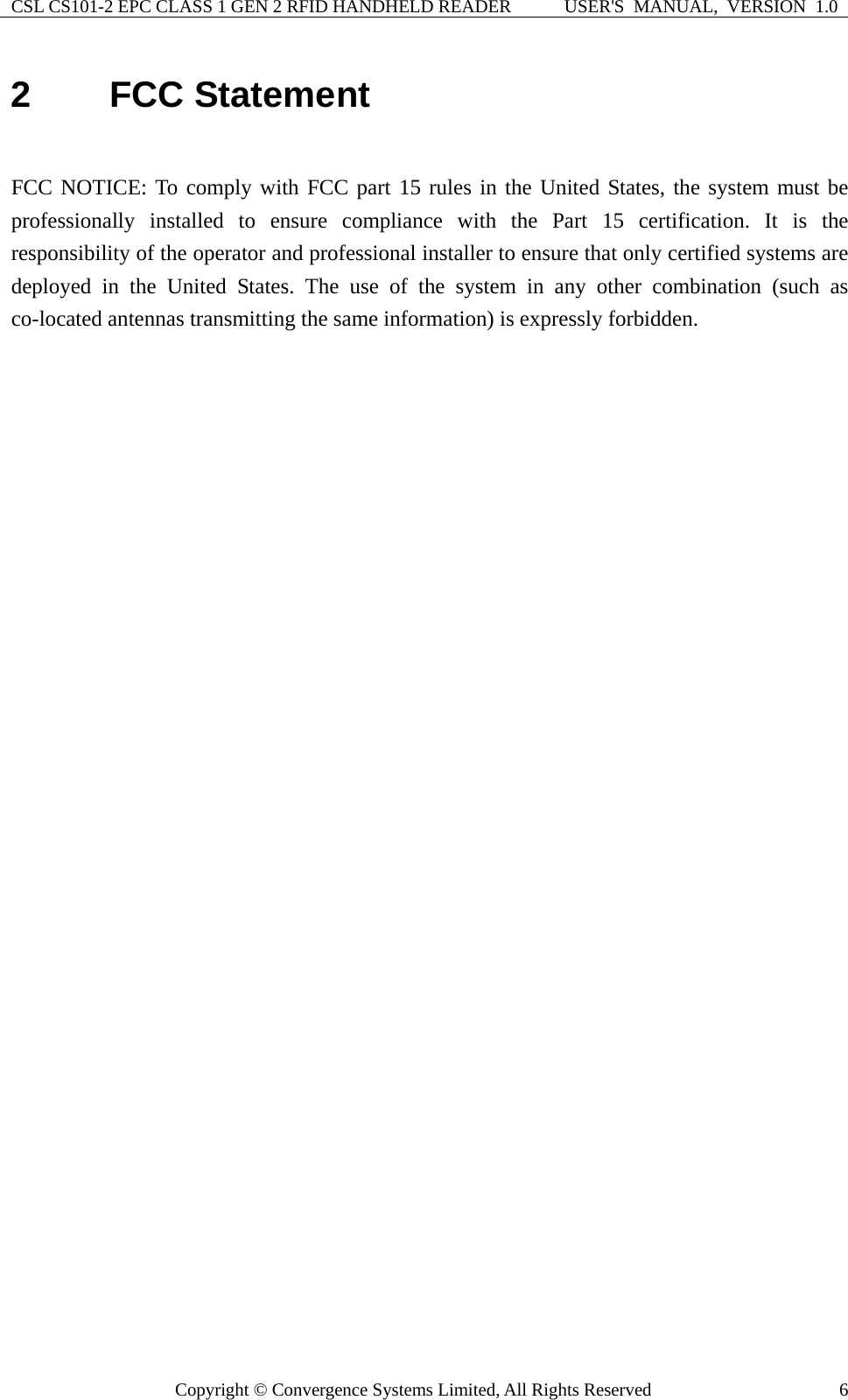 CSL CS101-2 EPC CLASS 1 GEN 2 RFID HANDHELD READER  USER&apos;S  MANUAL,  VERSION  1.0 Copyright © Convergence Systems Limited, All Rights Reserved  62  FCC Statement  FCC NOTICE: To comply with FCC part 15 rules in the United States, the system must be professionally installed to ensure compliance with the Part 15 certification. It is the responsibility of the operator and professional installer to ensure that only certified systems are deployed in the United States. The use of the system in any other combination (such as co-located antennas transmitting the same information) is expressly forbidden.   