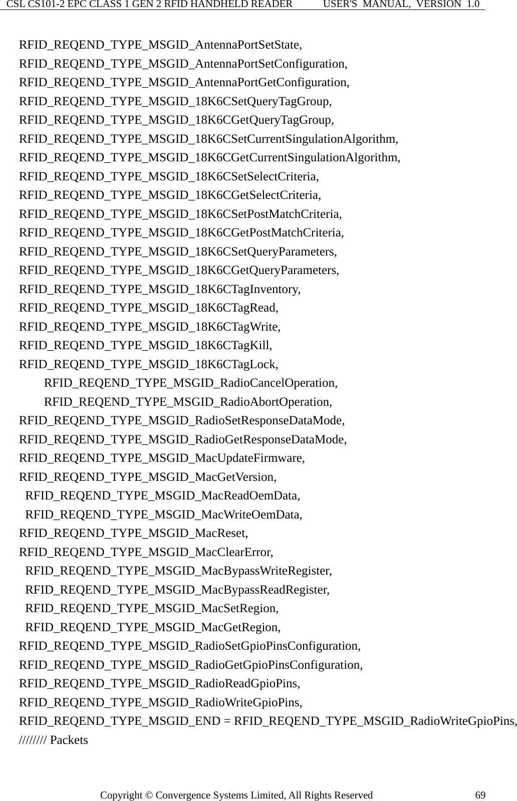 CSL CS101-2 EPC CLASS 1 GEN 2 RFID HANDHELD READER  USER&apos;S  MANUAL,  VERSION  1.0 Copyright © Convergence Systems Limited, All Rights Reserved  69  RFID_REQEND_TYPE_MSGID_AntennaPortSetState,   RFID_REQEND_TYPE_MSGID_AntennaPortSetConfiguration,   RFID_REQEND_TYPE_MSGID_AntennaPortGetConfiguration,   RFID_REQEND_TYPE_MSGID_18K6CSetQueryTagGroup,   RFID_REQEND_TYPE_MSGID_18K6CGetQueryTagGroup,   RFID_REQEND_TYPE_MSGID_18K6CSetCurrentSingulationAlgorithm,   RFID_REQEND_TYPE_MSGID_18K6CGetCurrentSingulationAlgorithm,   RFID_REQEND_TYPE_MSGID_18K6CSetSelectCriteria,   RFID_REQEND_TYPE_MSGID_18K6CGetSelectCriteria,   RFID_REQEND_TYPE_MSGID_18K6CSetPostMatchCriteria,   RFID_REQEND_TYPE_MSGID_18K6CGetPostMatchCriteria,   RFID_REQEND_TYPE_MSGID_18K6CSetQueryParameters,   RFID_REQEND_TYPE_MSGID_18K6CGetQueryParameters,   RFID_REQEND_TYPE_MSGID_18K6CTagInventory,   RFID_REQEND_TYPE_MSGID_18K6CTagRead,   RFID_REQEND_TYPE_MSGID_18K6CTagWrite,   RFID_REQEND_TYPE_MSGID_18K6CTagKill,   RFID_REQEND_TYPE_MSGID_18K6CTagLock,       RFID_REQEND_TYPE_MSGID_RadioCancelOperation,       RFID_REQEND_TYPE_MSGID_RadioAbortOperation,   RFID_REQEND_TYPE_MSGID_RadioSetResponseDataMode,   RFID_REQEND_TYPE_MSGID_RadioGetResponseDataMode,   RFID_REQEND_TYPE_MSGID_MacUpdateFirmware,   RFID_REQEND_TYPE_MSGID_MacGetVersion,    RFID_REQEND_TYPE_MSGID_MacReadOemData,    RFID_REQEND_TYPE_MSGID_MacWriteOemData,   RFID_REQEND_TYPE_MSGID_MacReset,   RFID_REQEND_TYPE_MSGID_MacClearError,    RFID_REQEND_TYPE_MSGID_MacBypassWriteRegister,    RFID_REQEND_TYPE_MSGID_MacBypassReadRegister,    RFID_REQEND_TYPE_MSGID_MacSetRegion,    RFID_REQEND_TYPE_MSGID_MacGetRegion,   RFID_REQEND_TYPE_MSGID_RadioSetGpioPinsConfiguration,   RFID_REQEND_TYPE_MSGID_RadioGetGpioPinsConfiguration,   RFID_REQEND_TYPE_MSGID_RadioReadGpioPins,   RFID_REQEND_TYPE_MSGID_RadioWriteGpioPins,   RFID_REQEND_TYPE_MSGID_END = RFID_REQEND_TYPE_MSGID_RadioWriteGpioPins,   //////// Packets 