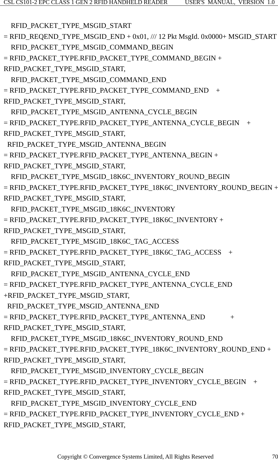 CSL CS101-2 EPC CLASS 1 GEN 2 RFID HANDHELD READER  USER&apos;S  MANUAL,  VERSION  1.0 Copyright © Convergence Systems Limited, All Rights Reserved  70  RFID_PACKET_TYPE_MSGID_START  = RFID_REQEND_TYPE_MSGID_END + 0x01, /// 12 Pkt MsgId. 0x0000+ MSGID_START     RFID_PACKET_TYPE_MSGID_COMMAND_BEGIN              = RFID_PACKET_TYPE.RFID_PACKET_TYPE_COMMAND_BEGIN + RFID_PACKET_TYPE_MSGID_START,   RFID_PACKET_TYPE_MSGID_COMMAND_END                   = RFID_PACKET_TYPE.RFID_PACKET_TYPE_COMMAND_END    + RFID_PACKET_TYPE_MSGID_START,   RFID_PACKET_TYPE_MSGID_ANTENNA_CYCLE_BEGIN     = RFID_PACKET_TYPE.RFID_PACKET_TYPE_ANTENNA_CYCLE_BEGIN    + RFID_PACKET_TYPE_MSGID_START,  RFID_PACKET_TYPE_MSGID_ANTENNA_BEGIN           = RFID_PACKET_TYPE.RFID_PACKET_TYPE_ANTENNA_BEGIN + RFID_PACKET_TYPE_MSGID_START,   RFID_PACKET_TYPE_MSGID_18K6C_INVENTORY_ROUND_BEGIN   = RFID_PACKET_TYPE.RFID_PACKET_TYPE_18K6C_INVENTORY_ROUND_BEGIN + RFID_PACKET_TYPE_MSGID_START,   RFID_PACKET_TYPE_MSGID_18K6C_INVENTORY   = RFID_PACKET_TYPE.RFID_PACKET_TYPE_18K6C_INVENTORY + RFID_PACKET_TYPE_MSGID_START,   RFID_PACKET_TYPE_MSGID_18K6C_TAG_ACCESS  = RFID_PACKET_TYPE.RFID_PACKET_TYPE_18K6C_TAG_ACCESS  + RFID_PACKET_TYPE_MSGID_START,   RFID_PACKET_TYPE_MSGID_ANTENNA_CYCLE_END  = RFID_PACKET_TYPE.RFID_PACKET_TYPE_ANTENNA_CYCLE_END +RFID_PACKET_TYPE_MSGID_START,  RFID_PACKET_TYPE_MSGID_ANTENNA_END                  = RFID_PACKET_TYPE.RFID_PACKET_TYPE_ANTENNA_END       + RFID_PACKET_TYPE_MSGID_START,   RFID_PACKET_TYPE_MSGID_18K6C_INVENTORY_ROUND_END     = RFID_PACKET_TYPE.RFID_PACKET_TYPE_18K6C_INVENTORY_ROUND_END + RFID_PACKET_TYPE_MSGID_START,   RFID_PACKET_TYPE_MSGID_INVENTORY_CYCLE_BEGIN  = RFID_PACKET_TYPE.RFID_PACKET_TYPE_INVENTORY_CYCLE_BEGIN  + RFID_PACKET_TYPE_MSGID_START,   RFID_PACKET_TYPE_MSGID_INVENTORY_CYCLE_END  = RFID_PACKET_TYPE.RFID_PACKET_TYPE_INVENTORY_CYCLE_END + RFID_PACKET_TYPE_MSGID_START, 