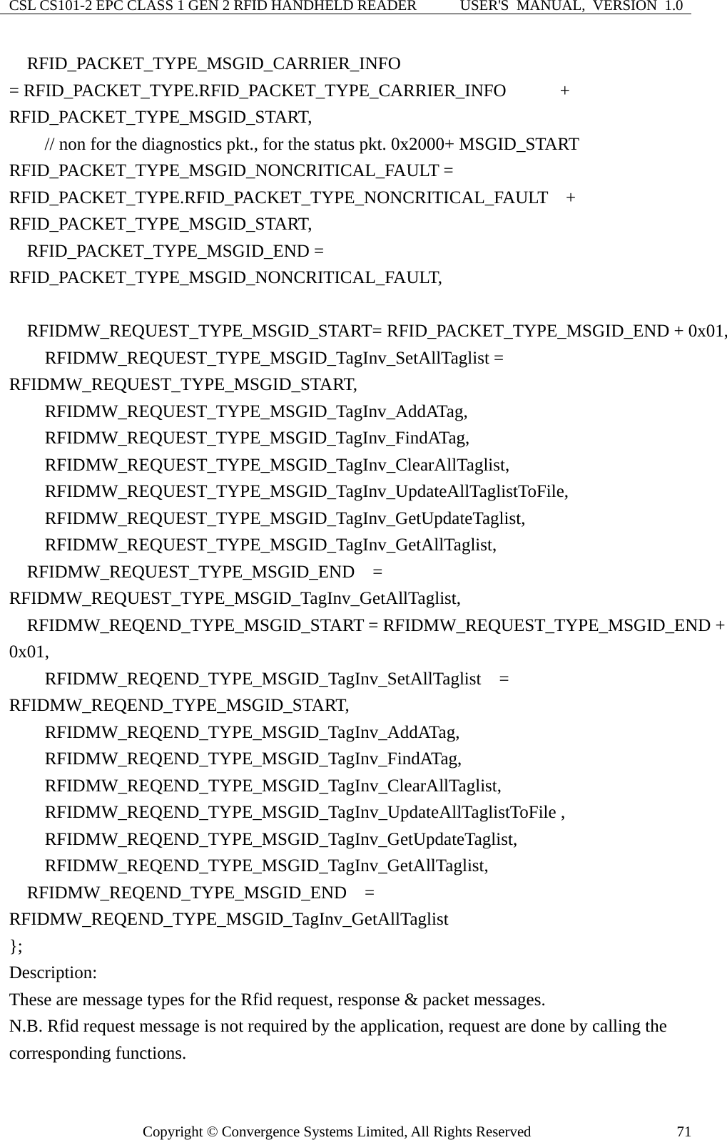 CSL CS101-2 EPC CLASS 1 GEN 2 RFID HANDHELD READER  USER&apos;S  MANUAL,  VERSION  1.0 Copyright © Convergence Systems Limited, All Rights Reserved  71  RFID_PACKET_TYPE_MSGID_CARRIER_INFO  = RFID_PACKET_TYPE.RFID_PACKET_TYPE_CARRIER_INFO      + RFID_PACKET_TYPE_MSGID_START,         // non for the diagnostics pkt., for the status pkt. 0x2000+ MSGID_START RFID_PACKET_TYPE_MSGID_NONCRITICAL_FAULT = RFID_PACKET_TYPE.RFID_PACKET_TYPE_NONCRITICAL_FAULT  + RFID_PACKET_TYPE_MSGID_START,   RFID_PACKET_TYPE_MSGID_END = RFID_PACKET_TYPE_MSGID_NONCRITICAL_FAULT,    RFIDMW_REQUEST_TYPE_MSGID_START= RFID_PACKET_TYPE_MSGID_END + 0x01,     RFIDMW_REQUEST_TYPE_MSGID_TagInv_SetAllTaglist = RFIDMW_REQUEST_TYPE_MSGID_START,     RFIDMW_REQUEST_TYPE_MSGID_TagInv_AddATag,           RFIDMW_REQUEST_TYPE_MSGID_TagInv_FindATag,     RFIDMW_REQUEST_TYPE_MSGID_TagInv_ClearAllTaglist,     RFIDMW_REQUEST_TYPE_MSGID_TagInv_UpdateAllTaglistToFile,     RFIDMW_REQUEST_TYPE_MSGID_TagInv_GetUpdateTaglist,     RFIDMW_REQUEST_TYPE_MSGID_TagInv_GetAllTaglist,   RFIDMW_REQUEST_TYPE_MSGID_END  = RFIDMW_REQUEST_TYPE_MSGID_TagInv_GetAllTaglist,     RFIDMW_REQEND_TYPE_MSGID_START = RFIDMW_REQUEST_TYPE_MSGID_END + 0x01,     RFIDMW_REQEND_TYPE_MSGID_TagInv_SetAllTaglist  = RFIDMW_REQEND_TYPE_MSGID_START,     RFIDMW_REQEND_TYPE_MSGID_TagInv_AddATag,           RFIDMW_REQEND_TYPE_MSGID_TagInv_FindATag,     RFIDMW_REQEND_TYPE_MSGID_TagInv_ClearAllTaglist,     RFIDMW_REQEND_TYPE_MSGID_TagInv_UpdateAllTaglistToFile ,     RFIDMW_REQEND_TYPE_MSGID_TagInv_GetUpdateTaglist,     RFIDMW_REQEND_TYPE_MSGID_TagInv_GetAllTaglist,   RFIDMW_REQEND_TYPE_MSGID_END  = RFIDMW_REQEND_TYPE_MSGID_TagInv_GetAllTaglist }; Description: These are message types for the Rfid request, response &amp; packet messages. N.B. Rfid request message is not required by the application, request are done by calling the corresponding functions. 