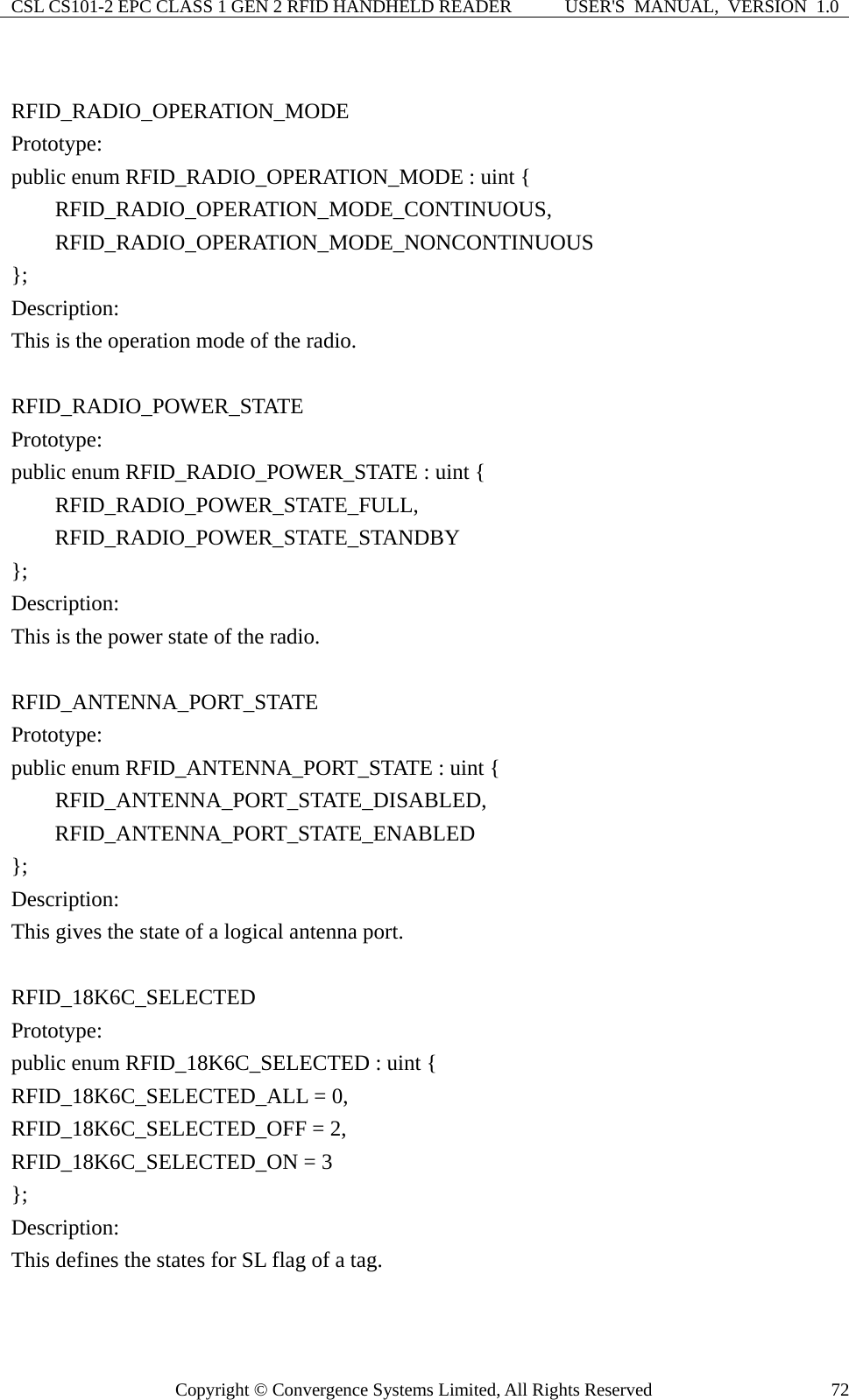 CSL CS101-2 EPC CLASS 1 GEN 2 RFID HANDHELD READER  USER&apos;S  MANUAL,  VERSION  1.0 Copyright © Convergence Systems Limited, All Rights Reserved  72 RFID_RADIO_OPERATION_MODE Prototype: public enum RFID_RADIO_OPERATION_MODE : uint {     RFID_RADIO_OPERATION_MODE_CONTINUOUS,     RFID_RADIO_OPERATION_MODE_NONCONTINUOUS }; Description: This is the operation mode of the radio.  RFID_RADIO_POWER_STATE Prototype: public enum RFID_RADIO_POWER_STATE : uint {     RFID_RADIO_POWER_STATE_FULL,     RFID_RADIO_POWER_STATE_STANDBY }; Description: This is the power state of the radio.  RFID_ANTENNA_PORT_STATE Prototype: public enum RFID_ANTENNA_PORT_STATE : uint {     RFID_ANTENNA_PORT_STATE_DISABLED,     RFID_ANTENNA_PORT_STATE_ENABLED }; Description: This gives the state of a logical antenna port.  RFID_18K6C_SELECTED Prototype: public enum RFID_18K6C_SELECTED : uint { RFID_18K6C_SELECTED_ALL = 0,   RFID_18K6C_SELECTED_OFF = 2,   RFID_18K6C_SELECTED_ON = 3 }; Description: This defines the states for SL flag of a tag.  