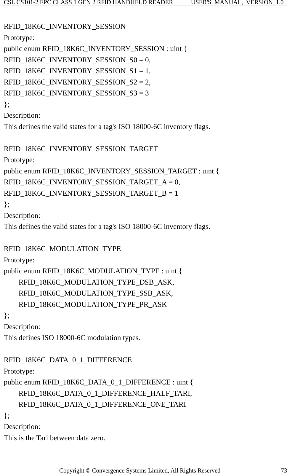 CSL CS101-2 EPC CLASS 1 GEN 2 RFID HANDHELD READER  USER&apos;S  MANUAL,  VERSION  1.0 Copyright © Convergence Systems Limited, All Rights Reserved  73RFID_18K6C_INVENTORY_SESSION Prototype: public enum RFID_18K6C_INVENTORY_SESSION : uint { RFID_18K6C_INVENTORY_SESSION_S0 = 0,   RFID_18K6C_INVENTORY_SESSION_S1 = 1,   RFID_18K6C_INVENTORY_SESSION_S2 = 2, RFID_18K6C_INVENTORY_SESSION_S3 = 3 }; Description: This defines the valid states for a tag&apos;s ISO 18000-6C inventory flags.  RFID_18K6C_INVENTORY_SESSION_TARGET Prototype: public enum RFID_18K6C_INVENTORY_SESSION_TARGET : uint { RFID_18K6C_INVENTORY_SESSION_TARGET_A = 0, RFID_18K6C_INVENTORY_SESSION_TARGET_B = 1 }; Description: This defines the valid states for a tag&apos;s ISO 18000-6C inventory flags.  RFID_18K6C_MODULATION_TYPE Prototype: public enum RFID_18K6C_MODULATION_TYPE : uint {     RFID_18K6C_MODULATION_TYPE_DSB_ASK,     RFID_18K6C_MODULATION_TYPE_SSB_ASK,     RFID_18K6C_MODULATION_TYPE_PR_ASK }; Description: This defines ISO 18000-6C modulation types.  RFID_18K6C_DATA_0_1_DIFFERENCE Prototype: public enum RFID_18K6C_DATA_0_1_DIFFERENCE : uint {     RFID_18K6C_DATA_0_1_DIFFERENCE_HALF_TARI,     RFID_18K6C_DATA_0_1_DIFFERENCE_ONE_TARI }; Description: This is the Tari between data zero. 