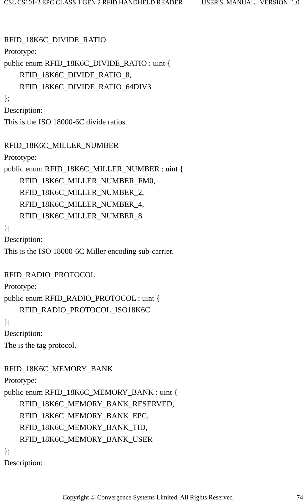 CSL CS101-2 EPC CLASS 1 GEN 2 RFID HANDHELD READER  USER&apos;S  MANUAL,  VERSION  1.0 Copyright © Convergence Systems Limited, All Rights Reserved  74 RFID_18K6C_DIVIDE_RATIO Prototype: public enum RFID_18K6C_DIVIDE_RATIO : uint {     RFID_18K6C_DIVIDE_RATIO_8,     RFID_18K6C_DIVIDE_RATIO_64DIV3 }; Description: This is the ISO 18000-6C divide ratios.  RFID_18K6C_MILLER_NUMBER Prototype: public enum RFID_18K6C_MILLER_NUMBER : uint {     RFID_18K6C_MILLER_NUMBER_FM0,     RFID_18K6C_MILLER_NUMBER_2,     RFID_18K6C_MILLER_NUMBER_4,     RFID_18K6C_MILLER_NUMBER_8 }; Description: This is the ISO 18000-6C Miller encoding sub-carrier.  RFID_RADIO_PROTOCOL Prototype: public enum RFID_RADIO_PROTOCOL : uint {     RFID_RADIO_PROTOCOL_ISO18K6C }; Description: The is the tag protocol.  RFID_18K6C_MEMORY_BANK Prototype: public enum RFID_18K6C_MEMORY_BANK : uint {     RFID_18K6C_MEMORY_BANK_RESERVED,     RFID_18K6C_MEMORY_BANK_EPC,     RFID_18K6C_MEMORY_BANK_TID,     RFID_18K6C_MEMORY_BANK_USER }; Description: 