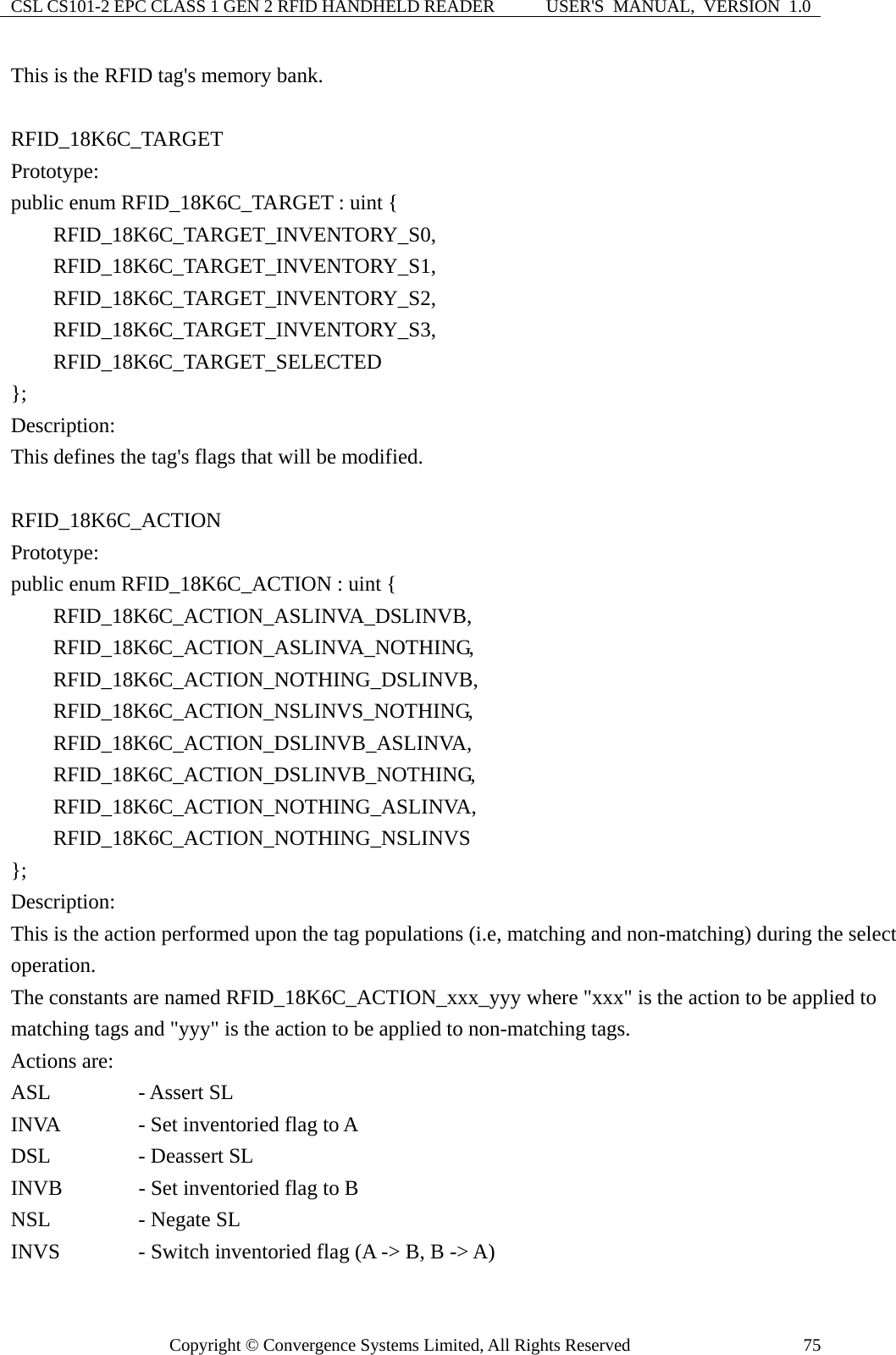 CSL CS101-2 EPC CLASS 1 GEN 2 RFID HANDHELD READER  USER&apos;S  MANUAL,  VERSION  1.0 Copyright © Convergence Systems Limited, All Rights Reserved  75This is the RFID tag&apos;s memory bank.  RFID_18K6C_TARGET Prototype: public enum RFID_18K6C_TARGET : uint {     RFID_18K6C_TARGET_INVENTORY_S0,     RFID_18K6C_TARGET_INVENTORY_S1,     RFID_18K6C_TARGET_INVENTORY_S2,     RFID_18K6C_TARGET_INVENTORY_S3,     RFID_18K6C_TARGET_SELECTED  }; Description: This defines the tag&apos;s flags that will be modified.  RFID_18K6C_ACTION Prototype: public enum RFID_18K6C_ACTION : uint {     RFID_18K6C_ACTION_ASLINVA_DSLINVB,     RFID_18K6C_ACTION_ASLINVA_NOTHING,     RFID_18K6C_ACTION_NOTHING_DSLINVB,      RFID_18K6C_ACTION_NSLINVS_NOTHING,     RFID_18K6C_ACTION_DSLINVB_ASLINVA,     RFID_18K6C_ACTION_DSLINVB_NOTHING,     RFID_18K6C_ACTION_NOTHING_ASLINVA,     RFID_18K6C_ACTION_NOTHING_NSLINVS }; Description: This is the action performed upon the tag populations (i.e, matching and non-matching) during the select operation.   The constants are named RFID_18K6C_ACTION_xxx_yyy where &quot;xxx&quot; is the action to be applied to matching tags and &quot;yyy&quot; is the action to be applied to non-matching tags. Actions are: ASL     - Assert SL INVA      - Set inventoried flag to A DSL      - Deassert SL INVB      - Set inventoried flag to B NSL      - Negate SL INVS      - Switch inventoried flag (A -&gt; B, B -&gt; A) 