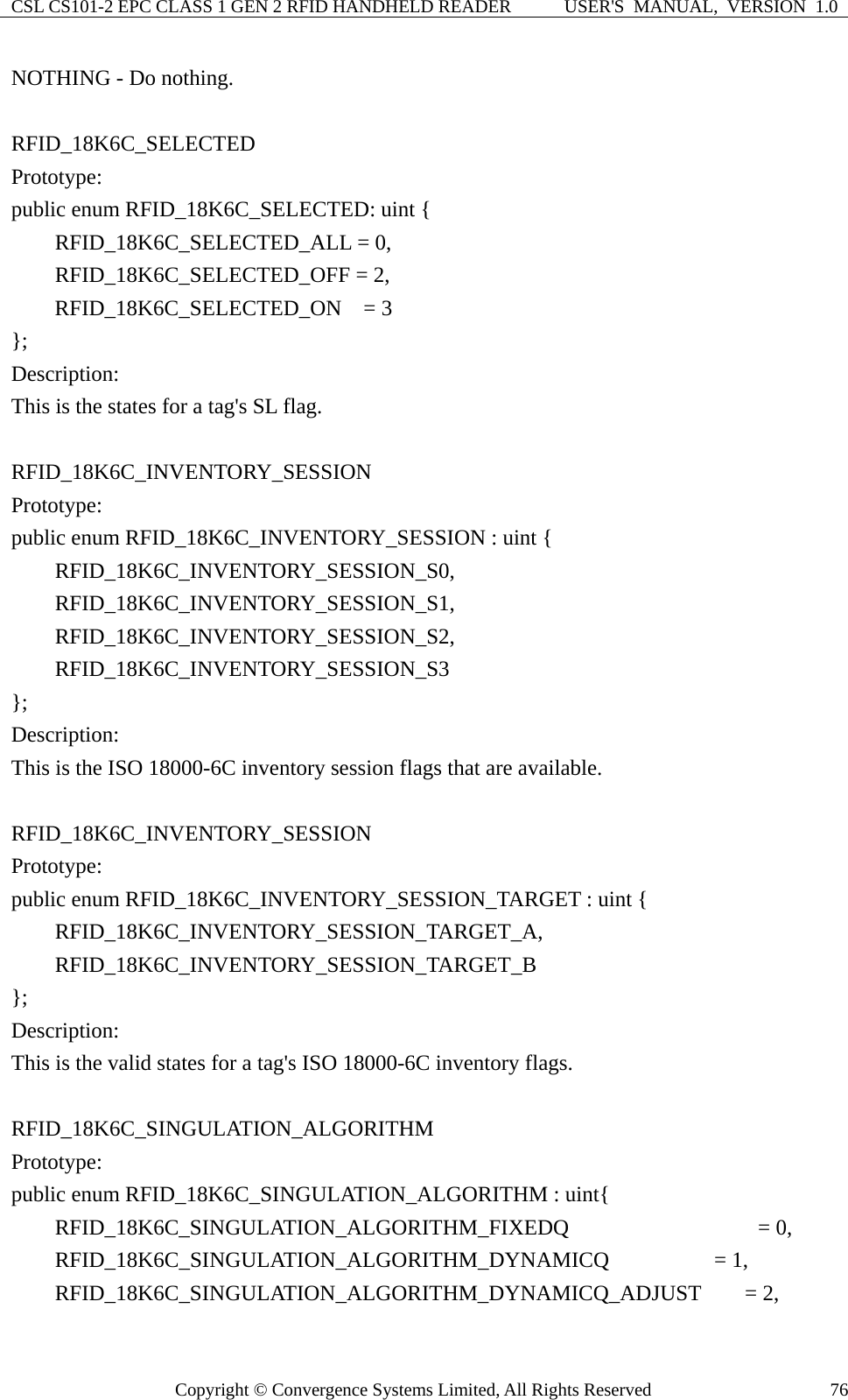 CSL CS101-2 EPC CLASS 1 GEN 2 RFID HANDHELD READER  USER&apos;S  MANUAL,  VERSION  1.0 Copyright © Convergence Systems Limited, All Rights Reserved  76NOTHING - Do nothing.  RFID_18K6C_SELECTED Prototype: public enum RFID_18K6C_SELECTED: uint {     RFID_18K6C_SELECTED_ALL = 0,     RFID_18K6C_SELECTED_OFF = 2,     RFID_18K6C_SELECTED_ON  = 3 }; Description: This is the states for a tag&apos;s SL flag.  RFID_18K6C_INVENTORY_SESSION Prototype: public enum RFID_18K6C_INVENTORY_SESSION : uint {     RFID_18K6C_INVENTORY_SESSION_S0,     RFID_18K6C_INVENTORY_SESSION_S1,     RFID_18K6C_INVENTORY_SESSION_S2,     RFID_18K6C_INVENTORY_SESSION_S3 }; Description: This is the ISO 18000-6C inventory session flags that are available.  RFID_18K6C_INVENTORY_SESSION Prototype: public enum RFID_18K6C_INVENTORY_SESSION_TARGET : uint {     RFID_18K6C_INVENTORY_SESSION_TARGET_A,     RFID_18K6C_INVENTORY_SESSION_TARGET_B }; Description: This is the valid states for a tag&apos;s ISO 18000-6C inventory flags.  RFID_18K6C_SINGULATION_ALGORITHM Prototype: public enum RFID_18K6C_SINGULATION_ALGORITHM : uint{     RFID_18K6C_SINGULATION_ALGORITHM_FIXEDQ            = 0,     RFID_18K6C_SINGULATION_ALGORITHM_DYNAMICQ       = 1,     RFID_18K6C_SINGULATION_ALGORITHM_DYNAMICQ_ADJUST    = 2, 