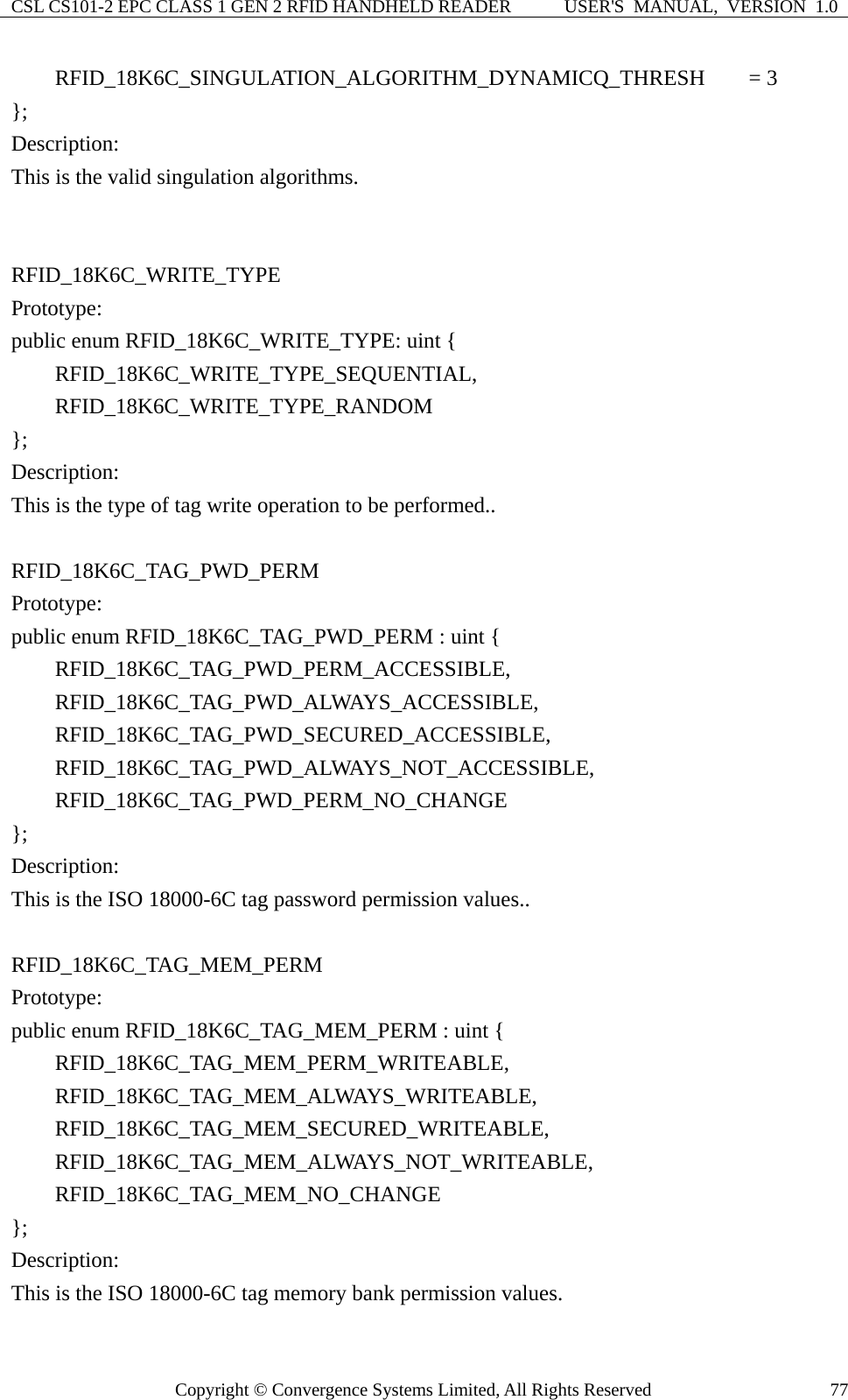 CSL CS101-2 EPC CLASS 1 GEN 2 RFID HANDHELD READER  USER&apos;S  MANUAL,  VERSION  1.0 Copyright © Convergence Systems Limited, All Rights Reserved  77    RFID_18K6C_SINGULATION_ALGORITHM_DYNAMICQ_THRESH    = 3 }; Description: This is the valid singulation algorithms.   RFID_18K6C_WRITE_TYPE Prototype: public enum RFID_18K6C_WRITE_TYPE: uint {     RFID_18K6C_WRITE_TYPE_SEQUENTIAL,     RFID_18K6C_WRITE_TYPE_RANDOM }; Description: This is the type of tag write operation to be performed..  RFID_18K6C_TAG_PWD_PERM Prototype: public enum RFID_18K6C_TAG_PWD_PERM : uint {     RFID_18K6C_TAG_PWD_PERM_ACCESSIBLE,     RFID_18K6C_TAG_PWD_ALWAYS_ACCESSIBLE,     RFID_18K6C_TAG_PWD_SECURED_ACCESSIBLE,     RFID_18K6C_TAG_PWD_ALWAYS_NOT_ACCESSIBLE,     RFID_18K6C_TAG_PWD_PERM_NO_CHANGE }; Description: This is the ISO 18000-6C tag password permission values..   RFID_18K6C_TAG_MEM_PERM Prototype: public enum RFID_18K6C_TAG_MEM_PERM : uint {     RFID_18K6C_TAG_MEM_PERM_WRITEABLE,     RFID_18K6C_TAG_MEM_ALWAYS_WRITEABLE,     RFID_18K6C_TAG_MEM_SECURED_WRITEABLE,     RFID_18K6C_TAG_MEM_ALWAYS_NOT_WRITEABLE,     RFID_18K6C_TAG_MEM_NO_CHANGE }; Description: This is the ISO 18000-6C tag memory bank permission values. 