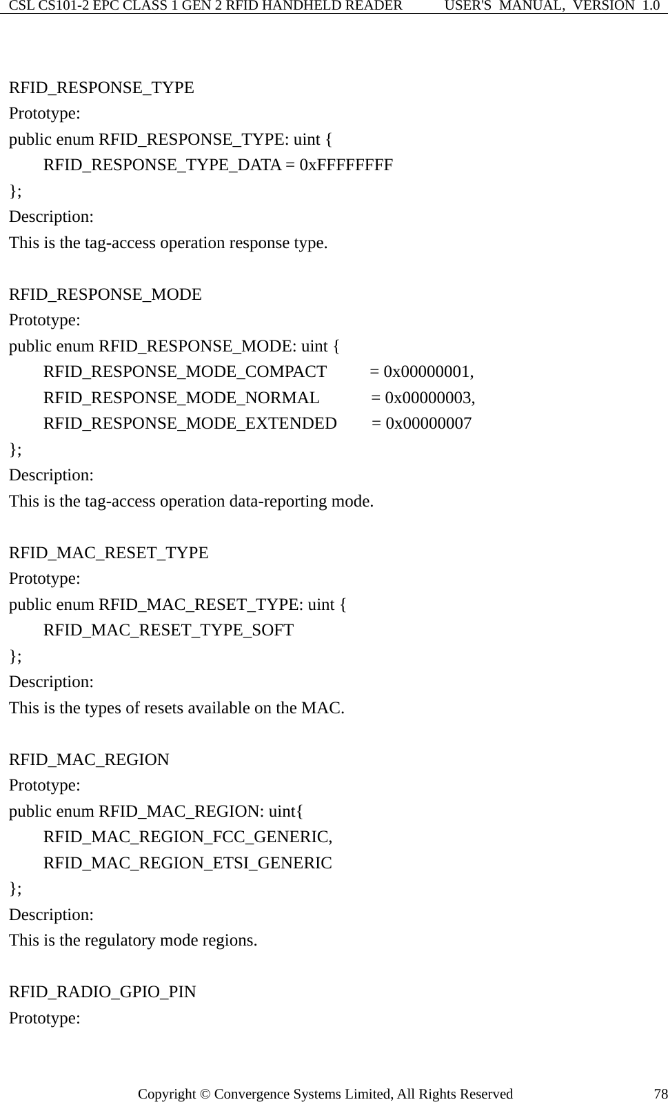 CSL CS101-2 EPC CLASS 1 GEN 2 RFID HANDHELD READER  USER&apos;S  MANUAL,  VERSION  1.0 Copyright © Convergence Systems Limited, All Rights Reserved  78 RFID_RESPONSE_TYPE Prototype: public enum RFID_RESPONSE_TYPE: uint {     RFID_RESPONSE_TYPE_DATA = 0xFFFFFFFF }; Description: This is the tag-access operation response type.  RFID_RESPONSE_MODE Prototype: public enum RFID_RESPONSE_MODE: uint {     RFID_RESPONSE_MODE_COMPACT     = 0x00000001,     RFID_RESPONSE_MODE_NORMAL      = 0x00000003,     RFID_RESPONSE_MODE_EXTENDED    = 0x00000007 }; Description: This is the tag-access operation data-reporting mode.  RFID_MAC_RESET_TYPE Prototype: public enum RFID_MAC_RESET_TYPE: uint {     RFID_MAC_RESET_TYPE_SOFT }; Description: This is the types of resets available on the MAC.  RFID_MAC_REGION Prototype: public enum RFID_MAC_REGION: uint{     RFID_MAC_REGION_FCC_GENERIC,     RFID_MAC_REGION_ETSI_GENERIC }; Description: This is the regulatory mode regions.  RFID_RADIO_GPIO_PIN Prototype: 