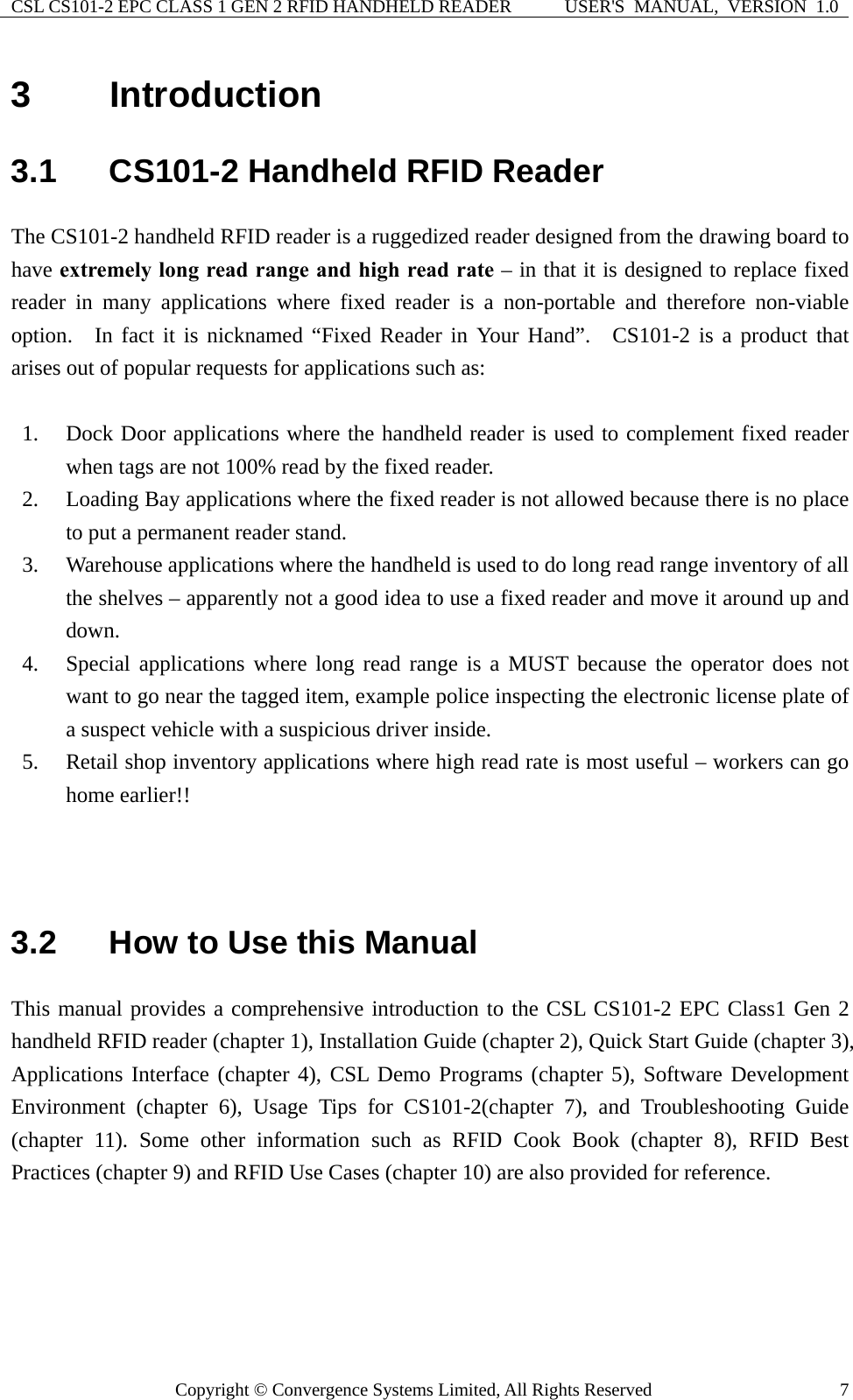 CSL CS101-2 EPC CLASS 1 GEN 2 RFID HANDHELD READER  USER&apos;S  MANUAL,  VERSION  1.0 Copyright © Convergence Systems Limited, All Rights Reserved  73  Introduction 3.1  CS101-2 Handheld RFID Reader The CS101-2 handheld RFID reader is a ruggedized reader designed from the drawing board to have extremely long read range and high read rate – in that it is designed to replace fixed reader in many applications where fixed reader is a non-portable and therefore non-viable option.  In fact it is nicknamed “Fixed Reader in Your Hand”.  CS101-2 is a product that arises out of popular requests for applications such as:  1. Dock Door applications where the handheld reader is used to complement fixed reader when tags are not 100% read by the fixed reader.   2. Loading Bay applications where the fixed reader is not allowed because there is no place to put a permanent reader stand.     3. Warehouse applications where the handheld is used to do long read range inventory of all the shelves – apparently not a good idea to use a fixed reader and move it around up and down.  4. Special applications where long read range is a MUST because the operator does not want to go near the tagged item, example police inspecting the electronic license plate of a suspect vehicle with a suspicious driver inside. 5. Retail shop inventory applications where high read rate is most useful – workers can go home earlier!!        3.2  How to Use this Manual This manual provides a comprehensive introduction to the CSL CS101-2 EPC Class1 Gen 2 handheld RFID reader (chapter 1), Installation Guide (chapter 2), Quick Start Guide (chapter 3), Applications Interface (chapter 4), CSL Demo Programs (chapter 5), Software Development Environment (chapter 6), Usage Tips for CS101-2(chapter 7), and Troubleshooting Guide (chapter 11). Some other information such as RFID Cook Book (chapter 8), RFID Best Practices (chapter 9) and RFID Use Cases (chapter 10) are also provided for reference.   