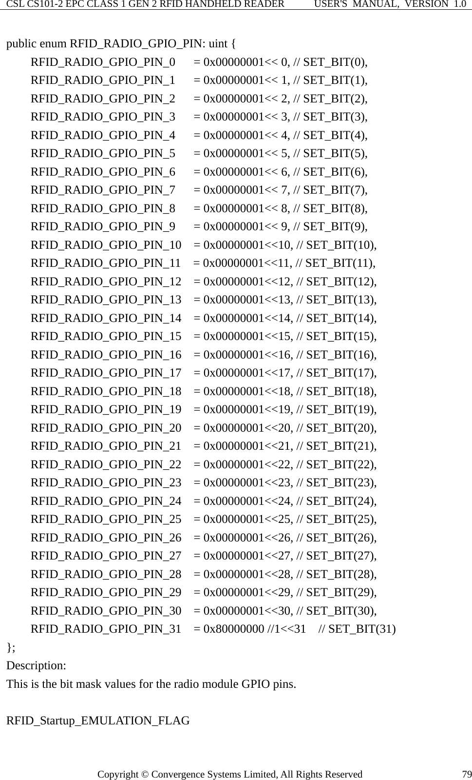 CSL CS101-2 EPC CLASS 1 GEN 2 RFID HANDHELD READER  USER&apos;S  MANUAL,  VERSION  1.0 Copyright © Convergence Systems Limited, All Rights Reserved  79public enum RFID_RADIO_GPIO_PIN: uint {     RFID_RADIO_GPIO_PIN_0   = 0x00000001&lt;&lt; 0, // SET_BIT(0),     RFID_RADIO_GPIO_PIN_1   = 0x00000001&lt;&lt; 1, // SET_BIT(1),     RFID_RADIO_GPIO_PIN_2   = 0x00000001&lt;&lt; 2, // SET_BIT(2),     RFID_RADIO_GPIO_PIN_3   = 0x00000001&lt;&lt; 3, // SET_BIT(3),     RFID_RADIO_GPIO_PIN_4   = 0x00000001&lt;&lt; 4, // SET_BIT(4),     RFID_RADIO_GPIO_PIN_5   = 0x00000001&lt;&lt; 5, // SET_BIT(5),     RFID_RADIO_GPIO_PIN_6   = 0x00000001&lt;&lt; 6, // SET_BIT(6),     RFID_RADIO_GPIO_PIN_7   = 0x00000001&lt;&lt; 7, // SET_BIT(7),     RFID_RADIO_GPIO_PIN_8   = 0x00000001&lt;&lt; 8, // SET_BIT(8),     RFID_RADIO_GPIO_PIN_9   = 0x00000001&lt;&lt; 9, // SET_BIT(9),     RFID_RADIO_GPIO_PIN_10  = 0x00000001&lt;&lt;10, // SET_BIT(10),     RFID_RADIO_GPIO_PIN_11  = 0x00000001&lt;&lt;11, // SET_BIT(11),     RFID_RADIO_GPIO_PIN_12  = 0x00000001&lt;&lt;12, // SET_BIT(12),     RFID_RADIO_GPIO_PIN_13  = 0x00000001&lt;&lt;13, // SET_BIT(13),     RFID_RADIO_GPIO_PIN_14  = 0x00000001&lt;&lt;14, // SET_BIT(14),     RFID_RADIO_GPIO_PIN_15  = 0x00000001&lt;&lt;15, // SET_BIT(15),     RFID_RADIO_GPIO_PIN_16  = 0x00000001&lt;&lt;16, // SET_BIT(16),     RFID_RADIO_GPIO_PIN_17  = 0x00000001&lt;&lt;17, // SET_BIT(17),     RFID_RADIO_GPIO_PIN_18  = 0x00000001&lt;&lt;18, // SET_BIT(18),     RFID_RADIO_GPIO_PIN_19  = 0x00000001&lt;&lt;19, // SET_BIT(19),     RFID_RADIO_GPIO_PIN_20  = 0x00000001&lt;&lt;20, // SET_BIT(20),     RFID_RADIO_GPIO_PIN_21  = 0x00000001&lt;&lt;21, // SET_BIT(21),     RFID_RADIO_GPIO_PIN_22  = 0x00000001&lt;&lt;22, // SET_BIT(22),     RFID_RADIO_GPIO_PIN_23  = 0x00000001&lt;&lt;23, // SET_BIT(23),     RFID_RADIO_GPIO_PIN_24  = 0x00000001&lt;&lt;24, // SET_BIT(24),     RFID_RADIO_GPIO_PIN_25  = 0x00000001&lt;&lt;25, // SET_BIT(25),     RFID_RADIO_GPIO_PIN_26  = 0x00000001&lt;&lt;26, // SET_BIT(26),     RFID_RADIO_GPIO_PIN_27  = 0x00000001&lt;&lt;27, // SET_BIT(27),     RFID_RADIO_GPIO_PIN_28  = 0x00000001&lt;&lt;28, // SET_BIT(28),     RFID_RADIO_GPIO_PIN_29  = 0x00000001&lt;&lt;29, // SET_BIT(29),     RFID_RADIO_GPIO_PIN_30  = 0x00000001&lt;&lt;30, // SET_BIT(30),     RFID_RADIO_GPIO_PIN_31  = 0x80000000 //1&lt;&lt;31  // SET_BIT(31) }; Description: This is the bit mask values for the radio module GPIO pins.  RFID_Startup_EMULATION_FLAG 