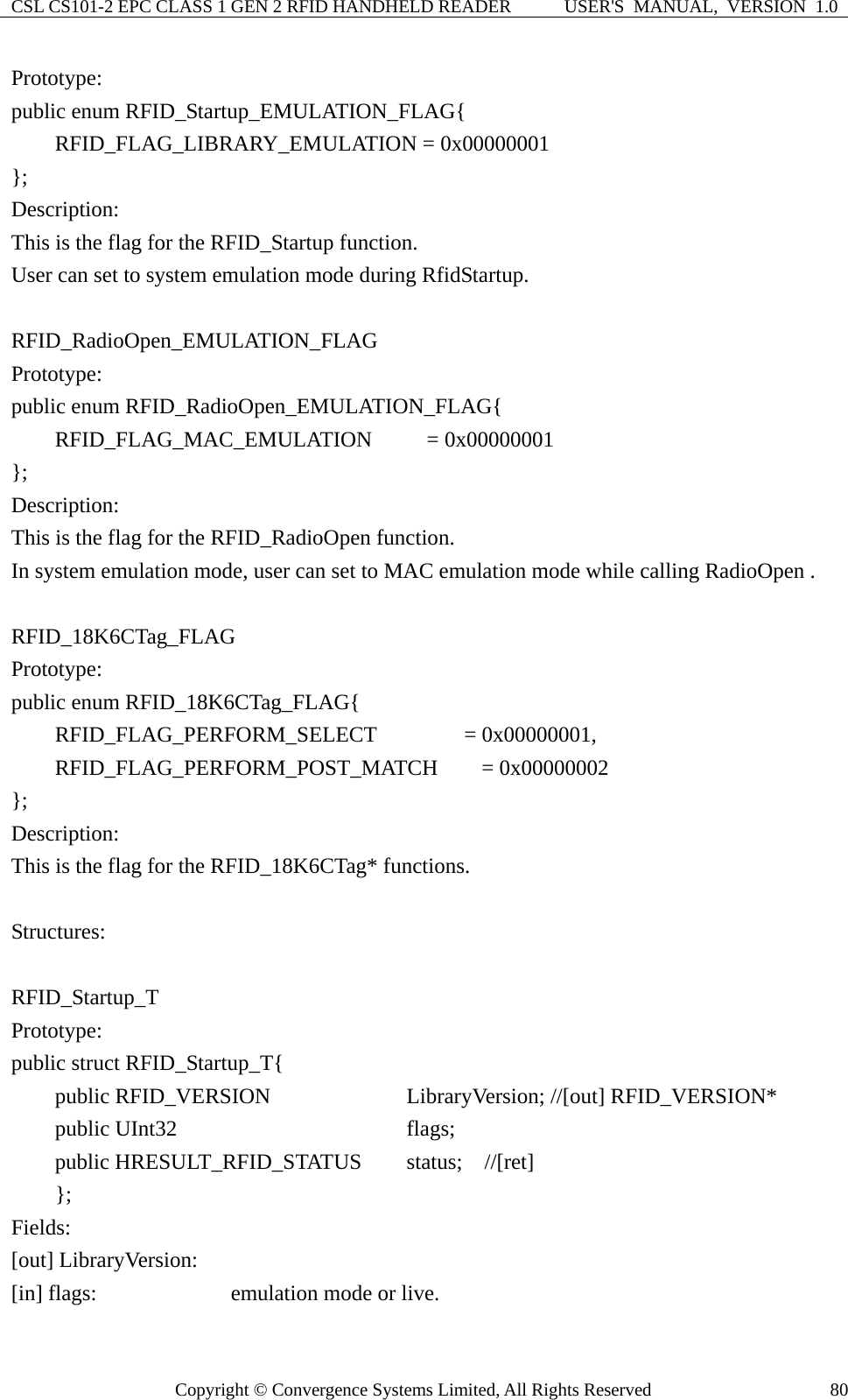 CSL CS101-2 EPC CLASS 1 GEN 2 RFID HANDHELD READER  USER&apos;S  MANUAL,  VERSION  1.0 Copyright © Convergence Systems Limited, All Rights Reserved  80Prototype: public enum RFID_Startup_EMULATION_FLAG{     RFID_FLAG_LIBRARY_EMULATION = 0x00000001 }; Description: This is the flag for the RFID_Startup function. User can set to system emulation mode during RfidStartup.  RFID_RadioOpen_EMULATION_FLAG Prototype: public enum RFID_RadioOpen_EMULATION_FLAG{     RFID_FLAG_MAC_EMULATION     = 0x00000001 }; Description: This is the flag for the RFID_RadioOpen function. In system emulation mode, user can set to MAC emulation mode while calling RadioOpen .  RFID_18K6CTag_FLAG Prototype: public enum RFID_18K6CTag_FLAG{     RFID_FLAG_PERFORM_SELECT        = 0x00000001,     RFID_FLAG_PERFORM_POST_MATCH    = 0x00000002 }; Description: This is the flag for the RFID_18K6CTag* functions.  Structures:  RFID_Startup_T Prototype: public struct RFID_Startup_T{     public RFID_VERSION          LibraryVersion; //[out] RFID_VERSION*     public UInt32                 flags;     public HRESULT_RFID_STATUS    status;  //[ret]  }; Fields: [out] LibraryVersion: [in] flags:          emulation mode or live. 