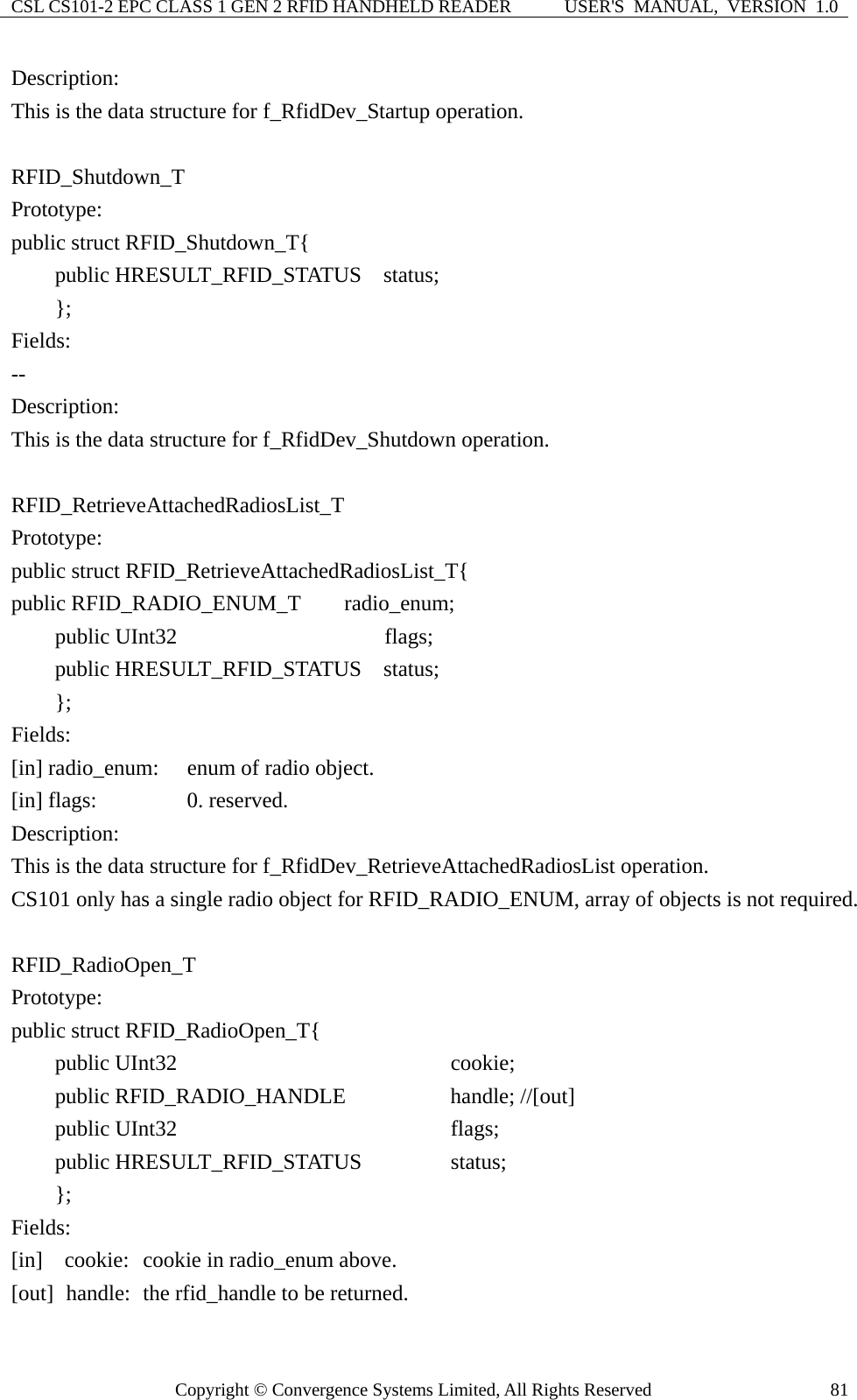 CSL CS101-2 EPC CLASS 1 GEN 2 RFID HANDHELD READER  USER&apos;S  MANUAL,  VERSION  1.0 Copyright © Convergence Systems Limited, All Rights Reserved  81Description: This is the data structure for f_RfidDev_Startup operation.  RFID_Shutdown_T Prototype: public struct RFID_Shutdown_T{     public HRESULT_RFID_STATUS  status;     }; Fields: -- Description: This is the data structure for f_RfidDev_Shutdown operation.  RFID_RetrieveAttachedRadiosList_T Prototype: public struct RFID_RetrieveAttachedRadiosList_T{ public RFID_RADIO_ENUM_T    radio_enum;      public UInt32                   flags;     public HRESULT_RFID_STATUS  status;     }; Fields: [in] radio_enum:  enum of radio object. [in] flags:   0. reserved. Description: This is the data structure for f_RfidDev_RetrieveAttachedRadiosList operation. CS101 only has a single radio object for RFID_RADIO_ENUM, array of objects is not required.  RFID_RadioOpen_T Prototype: public struct RFID_RadioOpen_T{     public UInt32                      cookie;     public RFID_RADIO_HANDLE         handle; //[out]     public UInt32                      flags;     public HRESULT_RFID_STATUS       status;     };  Fields: [in]  cookie:  cookie in radio_enum above. [out]   handle:   the rfid_handle to be returned.     