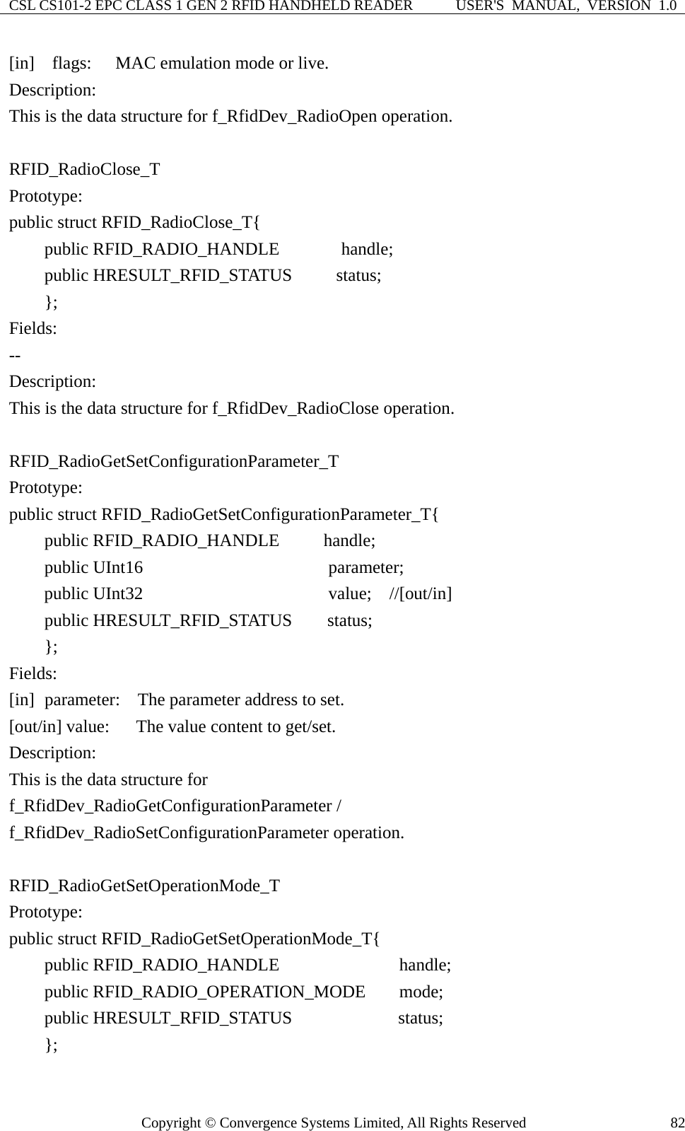 CSL CS101-2 EPC CLASS 1 GEN 2 RFID HANDHELD READER  USER&apos;S  MANUAL,  VERSION  1.0 Copyright © Convergence Systems Limited, All Rights Reserved  82[in]  flags:   MAC emulation mode or live. Description: This is the data structure for f_RfidDev_RadioOpen operation.  RFID_RadioClose_T Prototype: public struct RFID_RadioClose_T{     public RFID_RADIO_HANDLE       handle;     public HRESULT_RFID_STATUS     status;     };  Fields: -- Description: This is the data structure for f_RfidDev_RadioClose operation.  RFID_RadioGetSetConfigurationParameter_T Prototype: public struct RFID_RadioGetSetConfigurationParameter_T{     public RFID_RADIO_HANDLE     handle;     public UInt16                    parameter;     public UInt32                    value;  //[out/in]     public HRESULT_RFID_STATUS    status;     }; Fields: [in]   parameter:    The parameter address to set. [out/in] value:      The value content to get/set. Description: This is the data structure for   f_RfidDev_RadioGetConfigurationParameter / f_RfidDev_RadioSetConfigurationParameter operation.  RFID_RadioGetSetOperationMode_T Prototype: public struct RFID_RadioGetSetOperationMode_T{     public RFID_RADIO_HANDLE             handle;     public RFID_RADIO_OPERATION_MODE    mode;     public HRESULT_RFID_STATUS            status;     };  