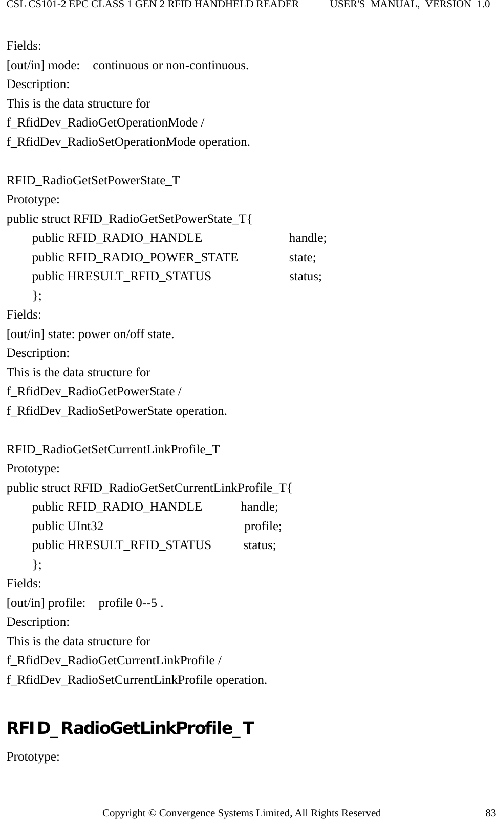 CSL CS101-2 EPC CLASS 1 GEN 2 RFID HANDHELD READER  USER&apos;S  MANUAL,  VERSION  1.0 Copyright © Convergence Systems Limited, All Rights Reserved  83Fields: [out/in] mode:    continuous or non-continuous. Description: This is the data structure for   f_RfidDev_RadioGetOperationMode /   f_RfidDev_RadioSetOperationMode operation.  RFID_RadioGetSetPowerState_T Prototype: public struct RFID_RadioGetSetPowerState_T{     public RFID_RADIO_HANDLE             handle;     public RFID_RADIO_POWER_STATE        state;     public HRESULT_RFID_STATUS           status;     };  Fields: [out/in] state: power on/off state. Description: This is the data structure for   f_RfidDev_RadioGetPowerState /   f_RfidDev_RadioSetPowerState operation.  RFID_RadioGetSetCurrentLinkProfile_T Prototype: public struct RFID_RadioGetSetCurrentLinkProfile_T{     public RFID_RADIO_HANDLE      handle;     public UInt32                      profile;     public HRESULT_RFID_STATUS     status;     }; Fields: [out/in] profile:    profile 0--5 . Description: This is the data structure for   f_RfidDev_RadioGetCurrentLinkProfile /   f_RfidDev_RadioSetCurrentLinkProfile operation.  RFID_RadioGetLinkProfile_T Prototype: 