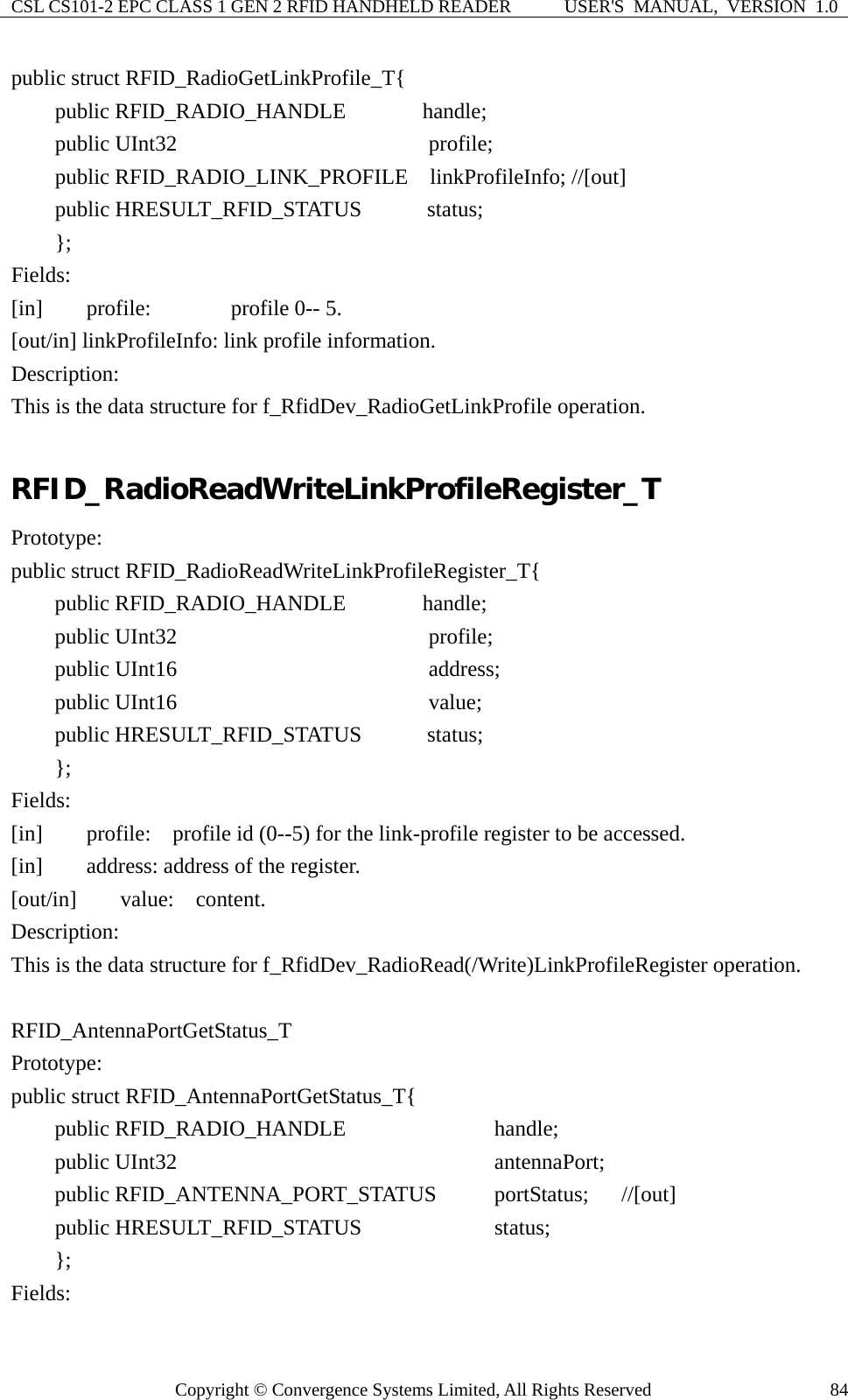 CSL CS101-2 EPC CLASS 1 GEN 2 RFID HANDHELD READER  USER&apos;S  MANUAL,  VERSION  1.0 Copyright © Convergence Systems Limited, All Rights Reserved  84public struct RFID_RadioGetLinkProfile_T{     public RFID_RADIO_HANDLE       handle;     public UInt32                       profile;     public RFID_RADIO_LINK_PROFILE  linkProfileInfo; //[out]     public HRESULT_RFID_STATUS      status;     }; Fields: [in]    profile:      profile 0-- 5. [out/in] linkProfileInfo: link profile information. Description: This is the data structure for f_RfidDev_RadioGetLinkProfile operation.  RFID_RadioReadWriteLinkProfileRegister_T Prototype: public struct RFID_RadioReadWriteLinkProfileRegister_T{     public RFID_RADIO_HANDLE       handle;     public UInt32                       profile;     public UInt16                       address;     public UInt16                       value;     public HRESULT_RFID_STATUS      status;     }; Fields: [in]    profile:  profile id (0--5) for the link-profile register to be accessed. [in]    address: address of the register. [out/in]    value:  content. Description: This is the data structure for f_RfidDev_RadioRead(/Write)LinkProfileRegister operation.  RFID_AntennaPortGetStatus_T Prototype: public struct RFID_AntennaPortGetStatus_T{     public RFID_RADIO_HANDLE            handle;     public UInt32                          antennaPort;     public RFID_ANTENNA_PORT_STATUS     portStatus;   //[out]     public HRESULT_RFID_STATUS           status;     };  Fields: 