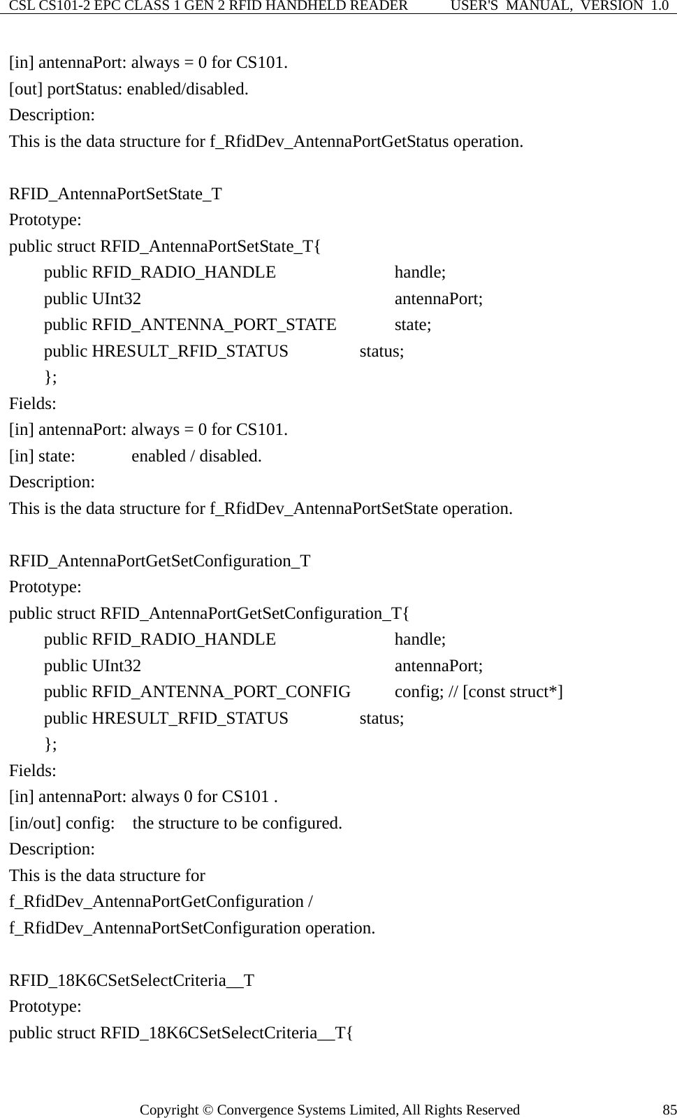 CSL CS101-2 EPC CLASS 1 GEN 2 RFID HANDHELD READER  USER&apos;S  MANUAL,  VERSION  1.0 Copyright © Convergence Systems Limited, All Rights Reserved  85[in] antennaPort: always = 0 for CS101. [out] portStatus: enabled/disabled. Description: This is the data structure for f_RfidDev_AntennaPortGetStatus operation.  RFID_AntennaPortSetState_T Prototype: public struct RFID_AntennaPortSetState_T{     public RFID_RADIO_HANDLE            handle;     public UInt32                         antennaPort;     public RFID_ANTENNA_PORT_STATE      state;     public HRESULT_RFID_STATUS         status;     };  Fields: [in] antennaPort: always = 0 for CS101. [in] state:     enabled / disabled. Description: This is the data structure for f_RfidDev_AntennaPortSetState operation.  RFID_AntennaPortGetSetConfiguration_T Prototype: public struct RFID_AntennaPortGetSetConfiguration_T{     public RFID_RADIO_HANDLE            handle;     public UInt32                         antennaPort;     public RFID_ANTENNA_PORT_CONFIG     config; // [const struct*]     public HRESULT_RFID_STATUS         status;     };  Fields: [in] antennaPort: always 0 for CS101 . [in/out] config:  the structure to be configured. Description: This is the data structure for   f_RfidDev_AntennaPortGetConfiguration /   f_RfidDev_AntennaPortSetConfiguration operation.  RFID_18K6CSetSelectCriteria__T Prototype: public struct RFID_18K6CSetSelectCriteria__T{ 