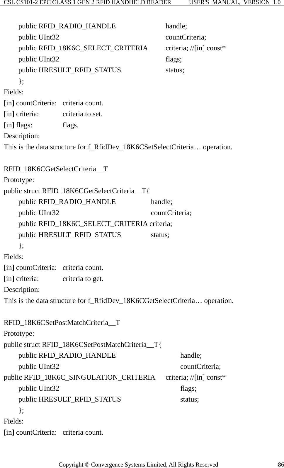 CSL CS101-2 EPC CLASS 1 GEN 2 RFID HANDHELD READER  USER&apos;S  MANUAL,  VERSION  1.0 Copyright © Convergence Systems Limited, All Rights Reserved  86    public RFID_RADIO_HANDLE              handle;     public UInt32                         countCriteria;     public RFID_18K6C_SELECT_CRITERIA     criteria; //[in] const*     public UInt32                           flags;     public HRESULT_RFID_STATUS            status;     };  Fields: [in] countCriteria:  criteria count. [in] criteria:    criteria to set. [in] flags:   flags. Description: This is the data structure for f_RfidDev_18K6CSetSelectCriteria… operation.  RFID_18K6CGetSelectCriteria__T Prototype: public struct RFID_18K6CGetSelectCriteria__T{     public RFID_RADIO_HANDLE        handle;     public UInt32                     countCriteria;          public RFID_18K6C_SELECT_CRITERIA criteria;     public HRESULT_RFID_STATUS      status;     };  Fields: [in] countCriteria:  criteria count. [in] criteria:    criteria to get. Description: This is the data structure for f_RfidDev_18K6CGetSelectCriteria… operation.  RFID_18K6CSetPostMatchCriteria__T Prototype: public struct RFID_18K6CSetPostMatchCriteria__T{     public RFID_RADIO_HANDLE                  handle;     public UInt32                           countCriteria; public RFID_18K6C_SINGULATION_CRITERIA   criteria; //[in] const*     public UInt32                               flags;     public HRESULT_RFID_STATUS                status;     }; Fields: [in] countCriteria:  criteria count. 