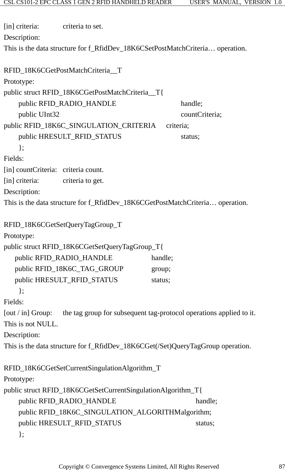 CSL CS101-2 EPC CLASS 1 GEN 2 RFID HANDHELD READER  USER&apos;S  MANUAL,  VERSION  1.0 Copyright © Convergence Systems Limited, All Rights Reserved  87[in] criteria:    criteria to set. Description: This is the data structure for f_RfidDev_18K6CSetPostMatchCriteria… operation.  RFID_18K6CGetPostMatchCriteria__T Prototype: public struct RFID_18K6CGetPostMatchCriteria__T{     public RFID_RADIO_HANDLE            handle;     public UInt32                         countCriteria; public RFID_18K6C_SINGULATION_CRITERIA    criteria;     public HRESULT_RFID_STATUS          status;     };  Fields: [in] countCriteria:  criteria count. [in] criteria:    criteria to get. Description: This is the data structure for f_RfidDev_18K6CGetPostMatchCriteria… operation.  RFID_18K6CGetSetQueryTagGroup_T Prototype: public struct RFID_18K6CGetSetQueryTagGroup_T{    public RFID_RADIO_HANDLE          handle;    public RFID_18K6C_TAG_GROUP    group;    public HRESULT_RFID_STATUS        status;     };  Fields: [out / in] Group:  the tag group for subsequent tag-protocol operations applied to it.     This is not NULL. Description: This is the data structure for f_RfidDev_18K6CGet(/Set)QueryTagGroup operation.  RFID_18K6CGetSetCurrentSingulationAlgorithm_T Prototype: public struct RFID_18K6CGetSetCurrentSingulationAlgorithm_T{     public RFID_RADIO_HANDLE                handle;     public RFID_18K6C_SINGULATION_ALGORITHM algorithm;       public HRESULT_RFID_STATUS              status;     };  