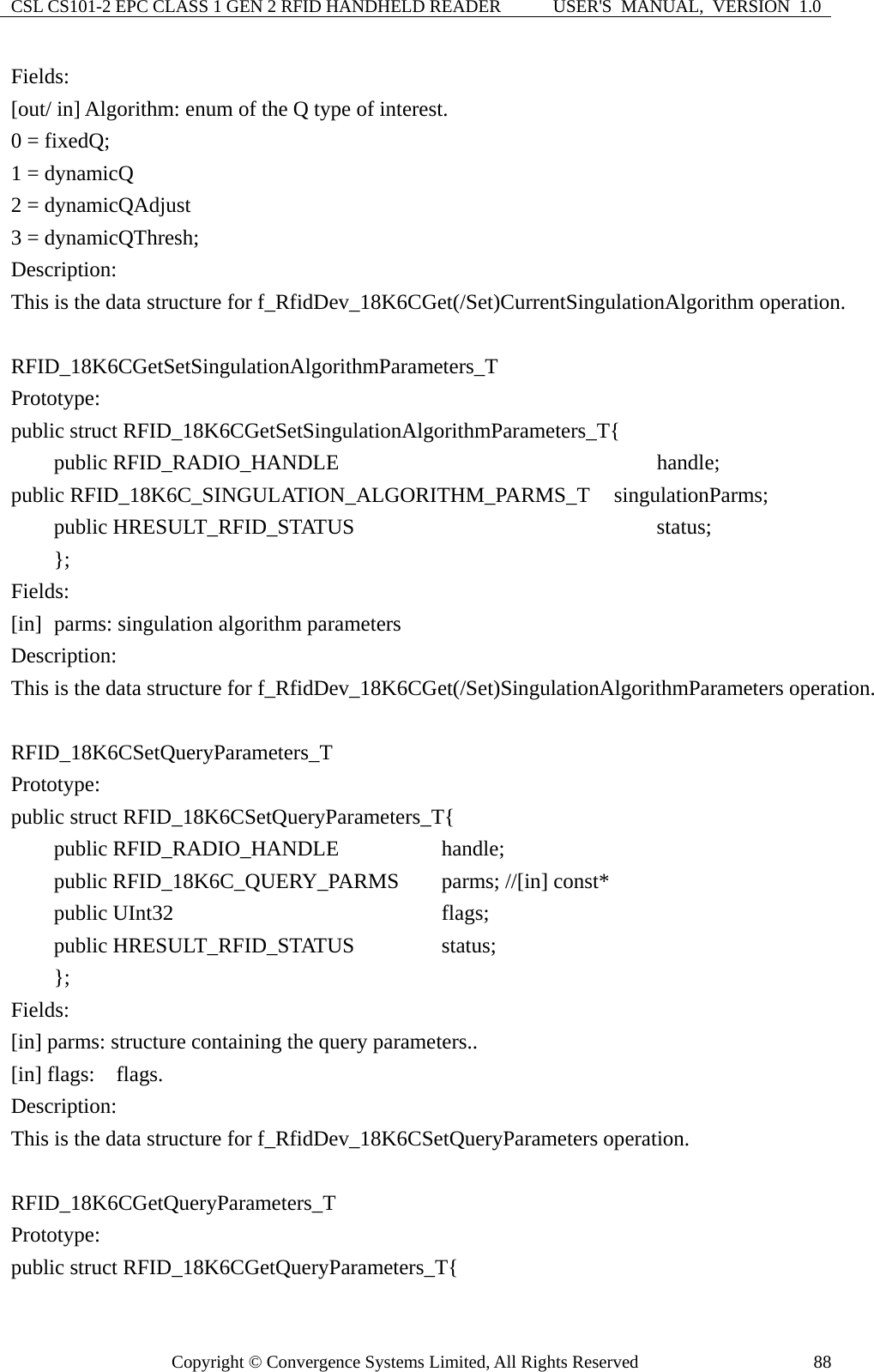 CSL CS101-2 EPC CLASS 1 GEN 2 RFID HANDHELD READER  USER&apos;S  MANUAL,  VERSION  1.0 Copyright © Convergence Systems Limited, All Rights Reserved  88Fields: [out/ in] Algorithm: enum of the Q type of interest. 0 = fixedQ;     1 = dynamicQ   2 = dynamicQAdjust 3 = dynamicQThresh;   Description: This is the data structure for f_RfidDev_18K6CGet(/Set)CurrentSingulationAlgorithm operation.  RFID_18K6CGetSetSingulationAlgorithmParameters_T Prototype: public struct RFID_18K6CGetSetSingulationAlgorithmParameters_T{     public RFID_RADIO_HANDLE                    handle; public RFID_18K6C_SINGULATION_ALGORITHM_PARMS_T     singulationParms;     public HRESULT_RFID_STATUS                  status;     };  Fields: [in]   parms: singulation algorithm parameters Description: This is the data structure for f_RfidDev_18K6CGet(/Set)SingulationAlgorithmParameters operation.  RFID_18K6CSetQueryParameters_T Prototype: public struct RFID_18K6CSetQueryParameters_T{     public RFID_RADIO_HANDLE          handle;     public RFID_18K6C_QUERY_PARMS    parms; //[in] const*     public UInt32                       flags;     public HRESULT_RFID_STATUS        status;     };  Fields: [in] parms: structure containing the query parameters.. [in] flags:  flags. Description: This is the data structure for f_RfidDev_18K6CSetQueryParameters operation.  RFID_18K6CGetQueryParameters_T Prototype: public struct RFID_18K6CGetQueryParameters_T{ 