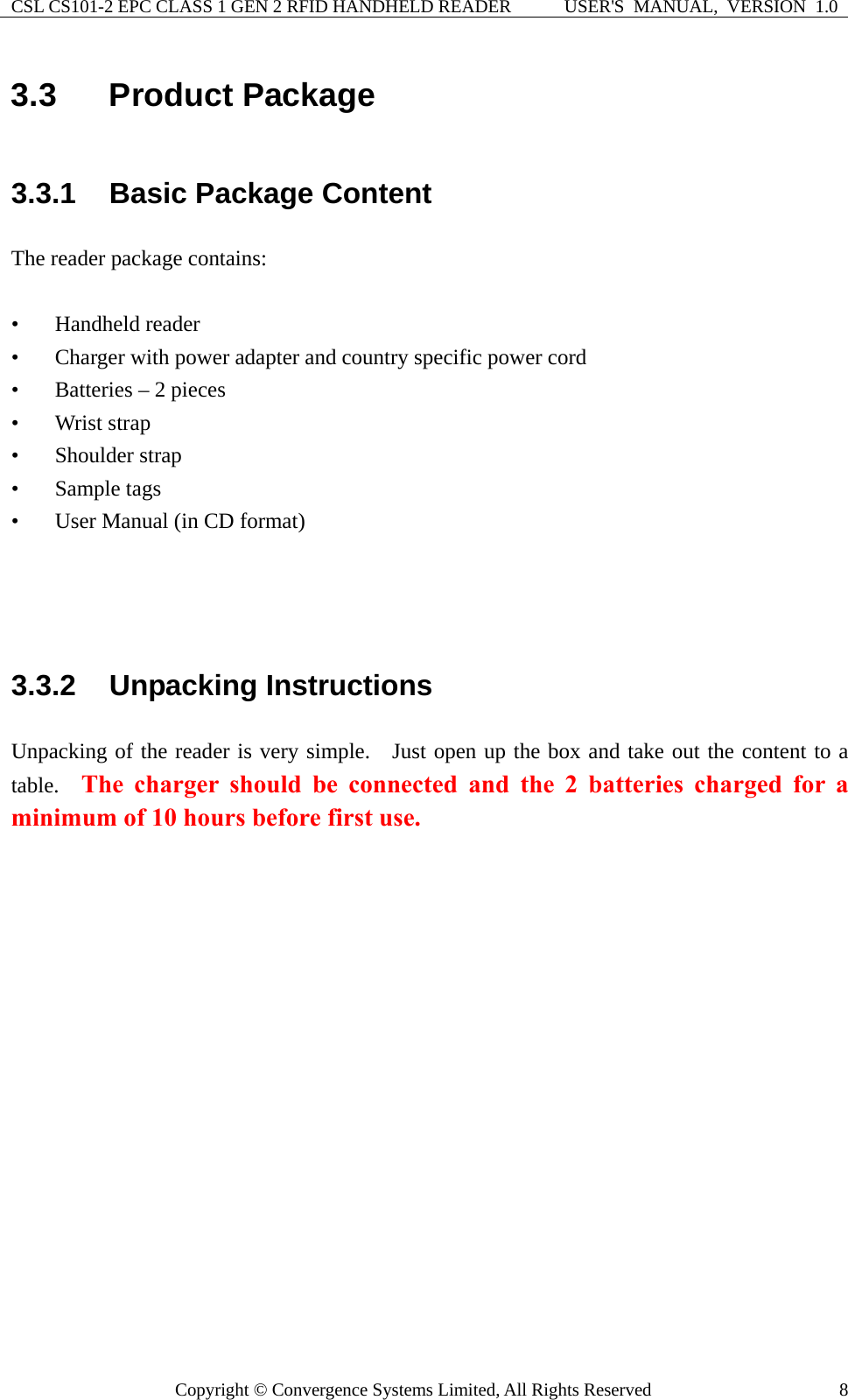 CSL CS101-2 EPC CLASS 1 GEN 2 RFID HANDHELD READER  USER&apos;S  MANUAL,  VERSION  1.0 Copyright © Convergence Systems Limited, All Rights Reserved  83.3  Product Package 3.3.1  Basic Package Content The reader package contains:  • Handheld reader • Charger with power adapter and country specific power cord • Batteries – 2 pieces • Wrist strap • Shoulder strap • Sample tags • User Manual (in CD format)    3.3.2  Unpacking Instructions Unpacking of the reader is very simple.   Just open up the box and take out the content to a table.  The charger should be connected and the 2 batteries charged for a minimum of 10 hours before first use.     