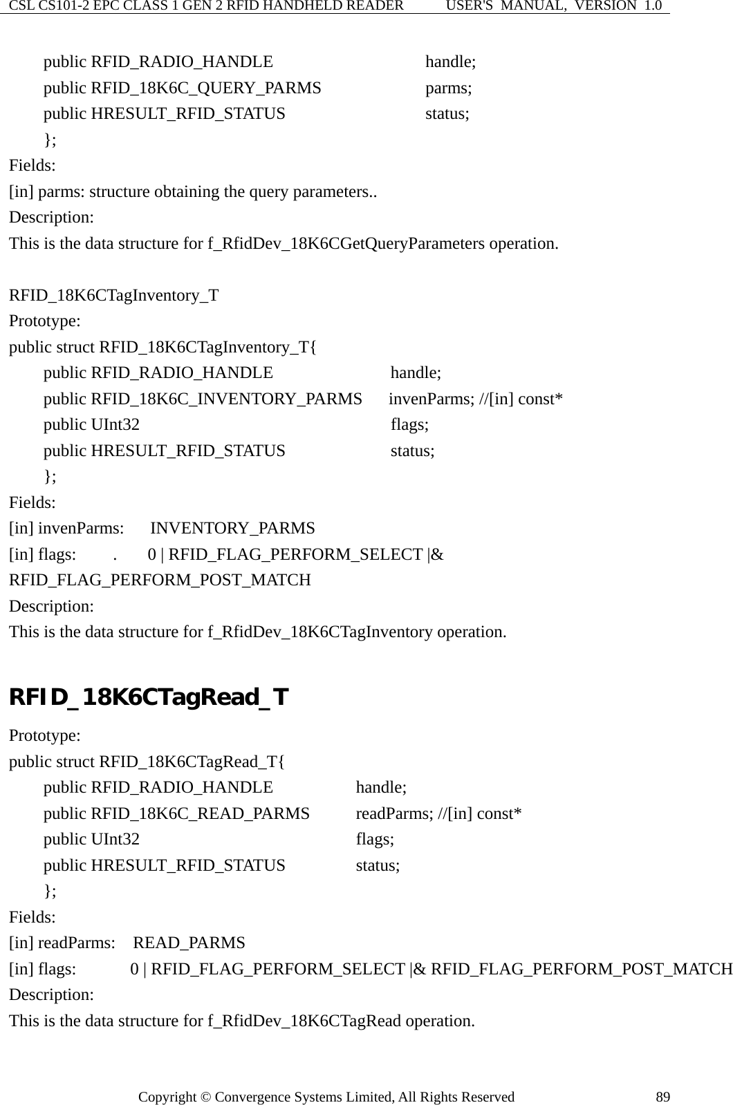 CSL CS101-2 EPC CLASS 1 GEN 2 RFID HANDHELD READER  USER&apos;S  MANUAL,  VERSION  1.0 Copyright © Convergence Systems Limited, All Rights Reserved  89    public RFID_RADIO_HANDLE               handle;     public RFID_18K6C_QUERY_PARMS         parms;     public HRESULT_RFID_STATUS             status;     }; Fields: [in] parms: structure obtaining the query parameters.. Description: This is the data structure for f_RfidDev_18K6CGetQueryParameters operation.  RFID_18K6CTagInventory_T Prototype: public struct RFID_18K6CTagInventory_T{     public RFID_RADIO_HANDLE              handle;     public RFID_18K6C_INVENTORY_PARMS   invenParms; //[in] const*     public UInt32                           flags;     public HRESULT_RFID_STATUS            status;     };  Fields: [in] invenParms:   INVENTORY_PARMS [in] flags:   .  0 | RFID_FLAG_PERFORM_SELECT |&amp; RFID_FLAG_PERFORM_POST_MATCH Description: This is the data structure for f_RfidDev_18K6CTagInventory operation.  RFID_18K6CTagRead_T Prototype: public struct RFID_18K6CTagRead_T{     public RFID_RADIO_HANDLE          handle;     public RFID_18K6C_READ_PARMS        readParms; //[in] const*     public UInt32                       flags;     public HRESULT_RFID_STATUS        status;     };  Fields: [in] readParms:  READ_PARMS     [in] flags:      0 | RFID_FLAG_PERFORM_SELECT |&amp; RFID_FLAG_PERFORM_POST_MATCH Description: This is the data structure for f_RfidDev_18K6CTagRead operation. 