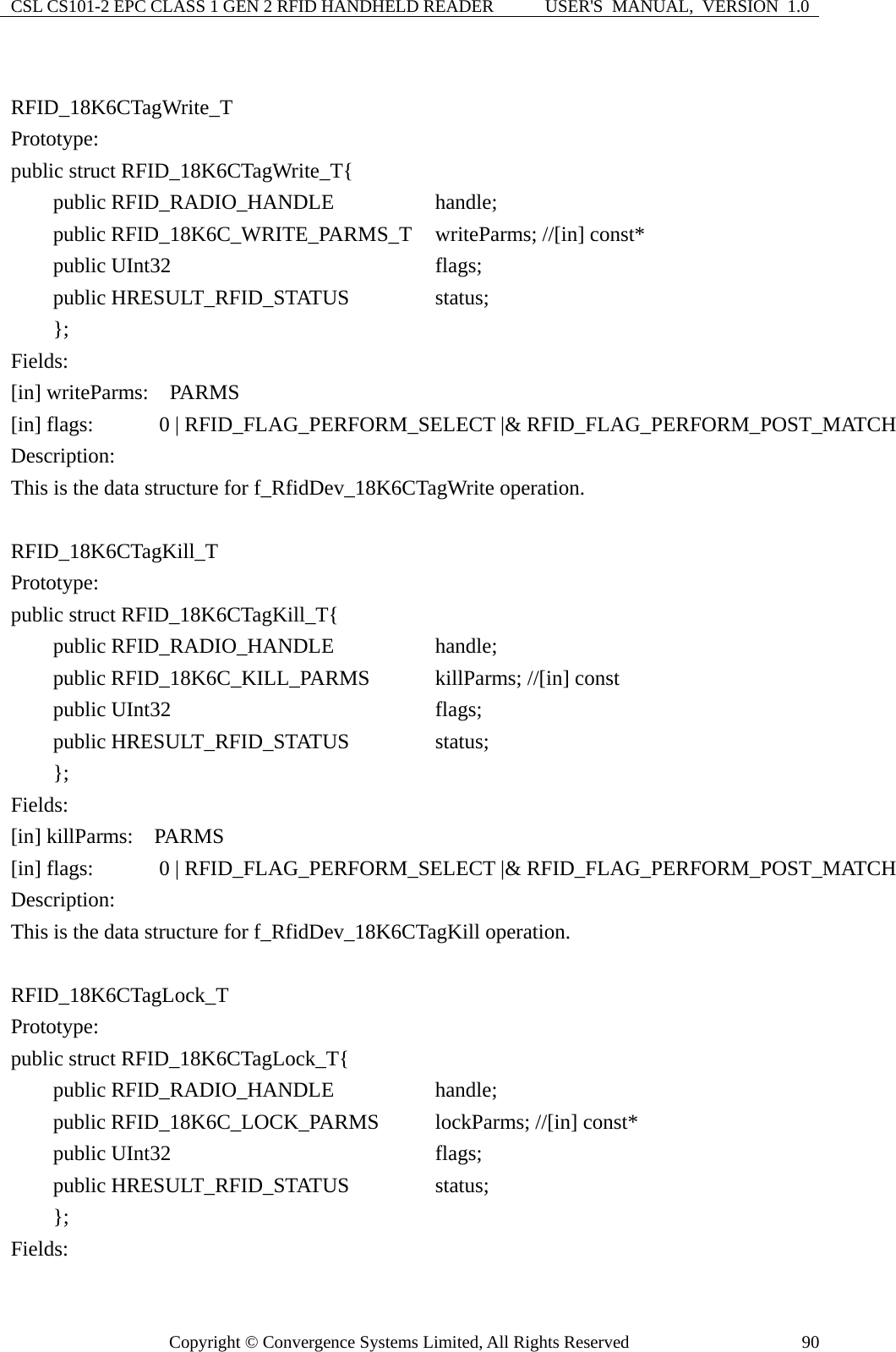 CSL CS101-2 EPC CLASS 1 GEN 2 RFID HANDHELD READER  USER&apos;S  MANUAL,  VERSION  1.0 Copyright © Convergence Systems Limited, All Rights Reserved  90 RFID_18K6CTagWrite_T Prototype: public struct RFID_18K6CTagWrite_T{     public RFID_RADIO_HANDLE          handle;     public RFID_18K6C_WRITE_PARMS_T  writeParms; //[in] const*     public UInt32                       flags;     public HRESULT_RFID_STATUS        status;     };  Fields: [in] writeParms:  PARMS     [in] flags:      0 | RFID_FLAG_PERFORM_SELECT |&amp; RFID_FLAG_PERFORM_POST_MATCH Description: This is the data structure for f_RfidDev_18K6CTagWrite operation.  RFID_18K6CTagKill_T Prototype: public struct RFID_18K6CTagKill_T{     public RFID_RADIO_HANDLE          handle;     public RFID_18K6C_KILL_PARMS      killParms; //[in] const     public UInt32                       flags;     public HRESULT_RFID_STATUS        status;     };  Fields: [in] killParms:  PARMS     [in] flags:      0 | RFID_FLAG_PERFORM_SELECT |&amp; RFID_FLAG_PERFORM_POST_MATCH Description: This is the data structure for f_RfidDev_18K6CTagKill operation.  RFID_18K6CTagLock_T Prototype: public struct RFID_18K6CTagLock_T{     public RFID_RADIO_HANDLE          handle;     public RFID_18K6C_LOCK_PARMS        lockParms; //[in] const*     public UInt32                       flags;     public HRESULT_RFID_STATUS        status;     };  Fields: 