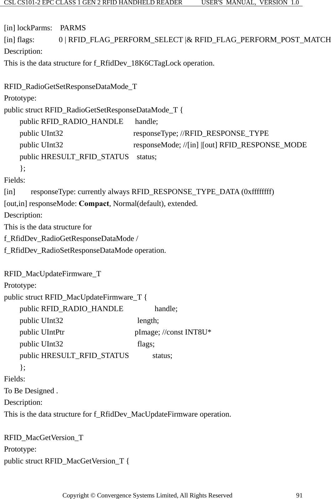 CSL CS101-2 EPC CLASS 1 GEN 2 RFID HANDHELD READER  USER&apos;S  MANUAL,  VERSION  1.0 Copyright © Convergence Systems Limited, All Rights Reserved  91[in] lockParms:  PARMS     [in] flags:      0 | RFID_FLAG_PERFORM_SELECT |&amp; RFID_FLAG_PERFORM_POST_MATCH Description: This is the data structure for f_RfidDev_18K6CTagLock operation.  RFID_RadioGetSetResponseDataMode_T Prototype: public struct RFID_RadioGetSetResponseDataMode_T {     public RFID_RADIO_HANDLE   handle;     public UInt32                  responseType; //RFID_RESPONSE_TYPE     public UInt32                  responseMode; //[in] |[out] RFID_RESPONSE_MODE       public HRESULT_RFID_STATUS  status;     };  Fields: [in]    responseType: currently always RFID_RESPONSE_TYPE_DATA (0xffffffff) [out,in] responseMode: Compact, Normal(default), extended. Description: This is the data structure for   f_RfidDev_RadioGetResponseDataMode / f_RfidDev_RadioSetResponseDataMode operation.  RFID_MacUpdateFirmware_T Prototype: public struct RFID_MacUpdateFirmware_T {     public RFID_RADIO_HANDLE        handle;     public UInt32                   length;     public UIntPtr                  pImage; //const INT8U*     public UInt32                   flags;     public HRESULT_RFID_STATUS      status;     };  Fields: To Be Designed . Description: This is the data structure for f_RfidDev_MacUpdateFirmware operation.  RFID_MacGetVersion_T Prototype: public struct RFID_MacGetVersion_T { 