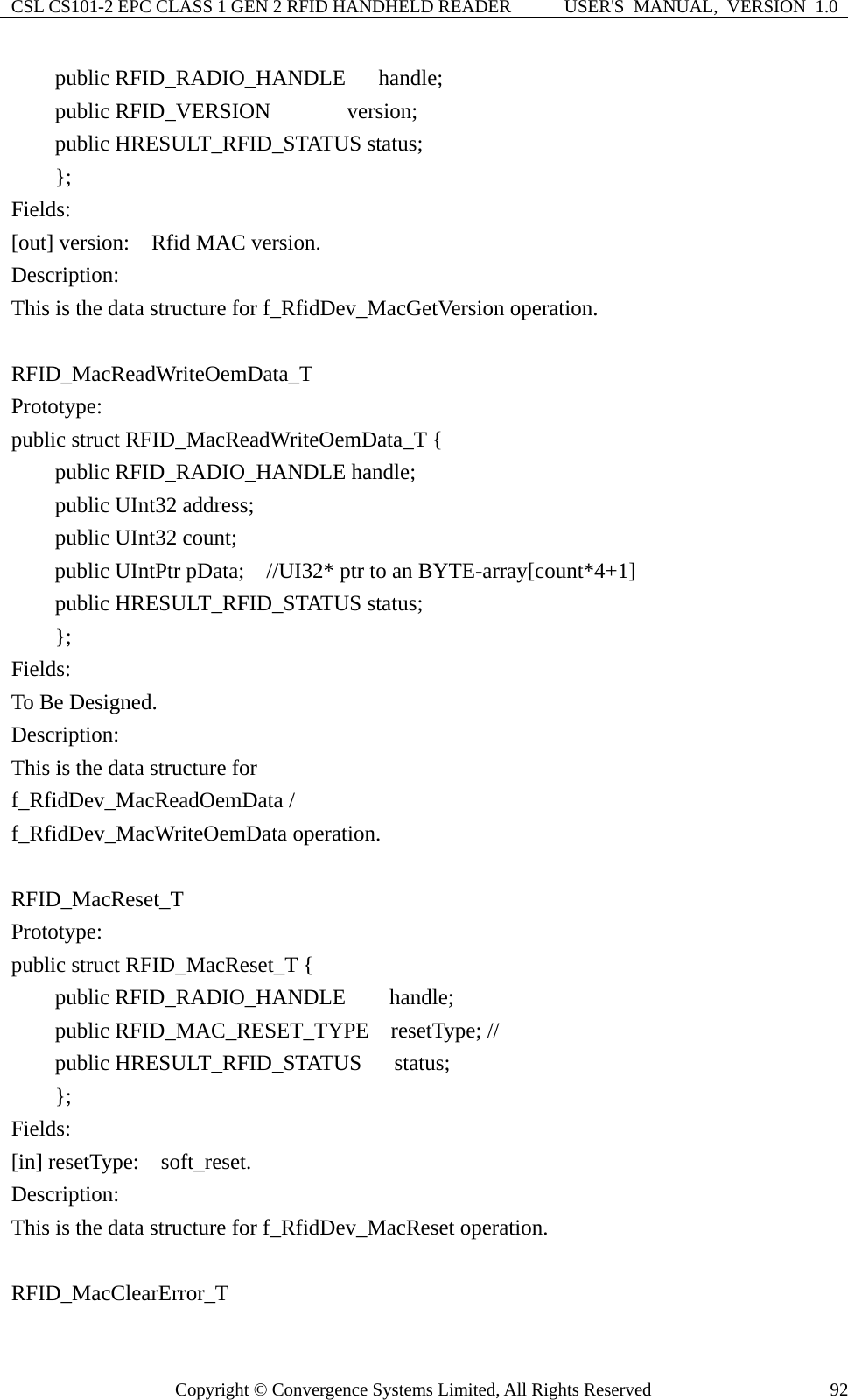 CSL CS101-2 EPC CLASS 1 GEN 2 RFID HANDHELD READER  USER&apos;S  MANUAL,  VERSION  1.0 Copyright © Convergence Systems Limited, All Rights Reserved  92    public RFID_RADIO_HANDLE   handle;     public RFID_VERSION       version;     public HRESULT_RFID_STATUS status;     };  Fields: [out] version:    Rfid MAC version. Description: This is the data structure for f_RfidDev_MacGetVersion operation.  RFID_MacReadWriteOemData_T Prototype: public struct RFID_MacReadWriteOemData_T {     public RFID_RADIO_HANDLE handle;     public UInt32 address;     public UInt32 count;     public UIntPtr pData;  //UI32* ptr to an BYTE-array[count*4+1]     public HRESULT_RFID_STATUS status;     };  Fields: To Be Designed. Description: This is the data structure for   f_RfidDev_MacReadOemData / f_RfidDev_MacWriteOemData operation.  RFID_MacReset_T Prototype: public struct RFID_MacReset_T {     public RFID_RADIO_HANDLE    handle;     public RFID_MAC_RESET_TYPE  resetType; //     public HRESULT_RFID_STATUS   status;     };  Fields: [in] resetType:  soft_reset. Description: This is the data structure for f_RfidDev_MacReset operation.  RFID_MacClearError_T 