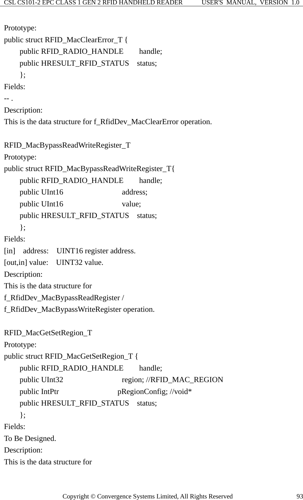 CSL CS101-2 EPC CLASS 1 GEN 2 RFID HANDHELD READER  USER&apos;S  MANUAL,  VERSION  1.0 Copyright © Convergence Systems Limited, All Rights Reserved  93Prototype: public struct RFID_MacClearError_T {     public RFID_RADIO_HANDLE    handle;     public HRESULT_RFID_STATUS  status;     };  Fields: -- . Description: This is the data structure for f_RfidDev_MacClearError operation.  RFID_MacBypassReadWriteRegister_T Prototype: public struct RFID_MacBypassReadWriteRegister_T{     public RFID_RADIO_HANDLE    handle;     public UInt16               address;     public UInt16               value;     public HRESULT_RFID_STATUS  status;     };  Fields: [in]  address:  UINT16 register address. [out,in] value:  UINT32 value. Description: This is the data structure for   f_RfidDev_MacBypassReadRegister /   f_RfidDev_MacBypassWriteRegister operation.  RFID_MacGetSetRegion_T Prototype: public struct RFID_MacGetSetRegion_T {     public RFID_RADIO_HANDLE    handle;     public UInt32               region; //RFID_MAC_REGION      public IntPtr               pRegionConfig; //void*     public HRESULT_RFID_STATUS  status;     };  Fields: To Be Designed. Description: This is the data structure for   