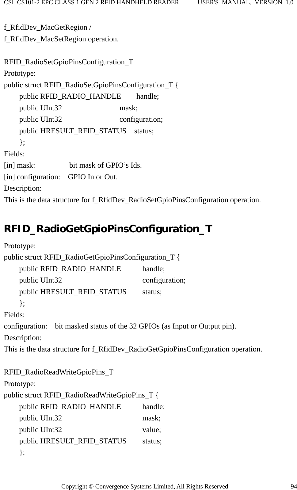 CSL CS101-2 EPC CLASS 1 GEN 2 RFID HANDHELD READER  USER&apos;S  MANUAL,  VERSION  1.0 Copyright © Convergence Systems Limited, All Rights Reserved  94f_RfidDev_MacGetRegion /   f_RfidDev_MacSetRegion operation.  RFID_RadioSetGpioPinsConfiguration_T Prototype: public struct RFID_RadioSetGpioPinsConfiguration_T {     public RFID_RADIO_HANDLE    handle;     public UInt32               mask;     public UInt32               configuration;     public HRESULT_RFID_STATUS  status;     };  Fields: [in] mask:      bit mask of GPIO’s Ids. [in] configuration:    GPIO In or Out. Description: This is the data structure for f_RfidDev_RadioSetGpioPinsConfiguration operation.  RFID_RadioGetGpioPinsConfiguration_T Prototype: public struct RFID_RadioGetGpioPinsConfiguration_T {     public RFID_RADIO_HANDLE      handle;     public UInt32                   configuration;     public HRESULT_RFID_STATUS    status;     };  Fields: configuration:    bit masked status of the 32 GPIOs (as Input or Output pin). Description: This is the data structure for f_RfidDev_RadioGetGpioPinsConfiguration operation.  RFID_RadioReadWriteGpioPins_T Prototype: public struct RFID_RadioReadWriteGpioPins_T {     public RFID_RADIO_HANDLE      handle;      public UInt32                   mask;     public UInt32                   value;     public HRESULT_RFID_STATUS    status;     };  