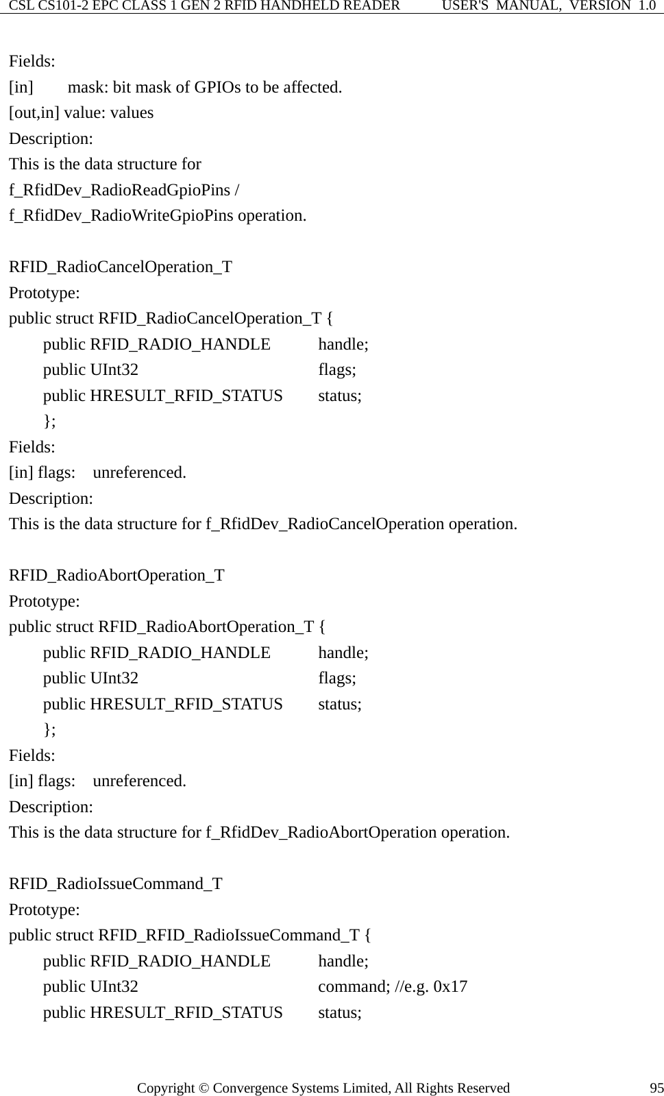 CSL CS101-2 EPC CLASS 1 GEN 2 RFID HANDHELD READER  USER&apos;S  MANUAL,  VERSION  1.0 Copyright © Convergence Systems Limited, All Rights Reserved  95Fields: [in]        mask: bit mask of GPIOs to be affected. [out,in] value: values Description: This is the data structure for   f_RfidDev_RadioReadGpioPins / f_RfidDev_RadioWriteGpioPins operation.  RFID_RadioCancelOperation_T Prototype: public struct RFID_RadioCancelOperation_T {     public RFID_RADIO_HANDLE      handle;     public UInt32                   flags;     public HRESULT_RFID_STATUS    status;      }; Fields: [in] flags:  unreferenced. Description: This is the data structure for f_RfidDev_RadioCancelOperation operation.  RFID_RadioAbortOperation_T Prototype: public struct RFID_RadioAbortOperation_T {     public RFID_RADIO_HANDLE      handle;      public UInt32                   flags;       public HRESULT_RFID_STATUS    status;      }; Fields: [in] flags:  unreferenced. Description: This is the data structure for f_RfidDev_RadioAbortOperation operation.  RFID_RadioIssueCommand_T Prototype: public struct RFID_RFID_RadioIssueCommand_T {     public RFID_RADIO_HANDLE      handle;      public UInt32                   command; //e.g. 0x17     public HRESULT_RFID_STATUS    status;  