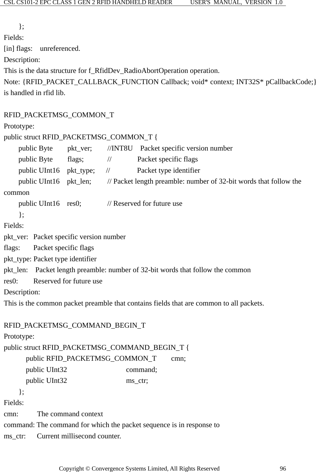 CSL CS101-2 EPC CLASS 1 GEN 2 RFID HANDHELD READER  USER&apos;S  MANUAL,  VERSION  1.0 Copyright © Convergence Systems Limited, All Rights Reserved  96    }; Fields: [in] flags:  unreferenced. Description: This is the data structure for f_RfidDev_RadioAbortOperation operation. Note: {RFID_PACKET_CALLBACK_FUNCTION Callback; void* context; INT32S* pCallbackCode;} is handled in rfid lib.  RFID_PACKETMSG_COMMON_T Prototype: public struct RFID_PACKETMSG_COMMON_T {     public Byte    pkt_ver;   //INT8U    Packet specific version number     public Byte    flags;      //       Packet specific flags      public UInt16  pkt_type;   //   Packet type identifier     public UInt16  pkt_len;   // Packet length preamble: number of 32-bit words that follow the common     public UInt16  res0;       // Reserved for future use     }; Fields: pkt_ver:  Packet specific version number flags:      Packet specific flags   pkt_type: Packet type identifier pkt_len:  Packet length preamble: number of 32-bit words that follow the common res0:      Reserved for future use Description: This is the common packet preamble that contains fields that are common to all packets.  RFID_PACKETMSG_COMMAND_BEGIN_T Prototype: public struct RFID_PACKETMSG_COMMAND_BEGIN_T {       public RFID_PACKETMSG_COMMON_T    cmn;       public UInt32                command;       public UInt32                ms_ctr;     };  Fields: cmn:     The command context command: The command for which the packet sequence is in response to ms_ctr:   Current millisecond counter. 