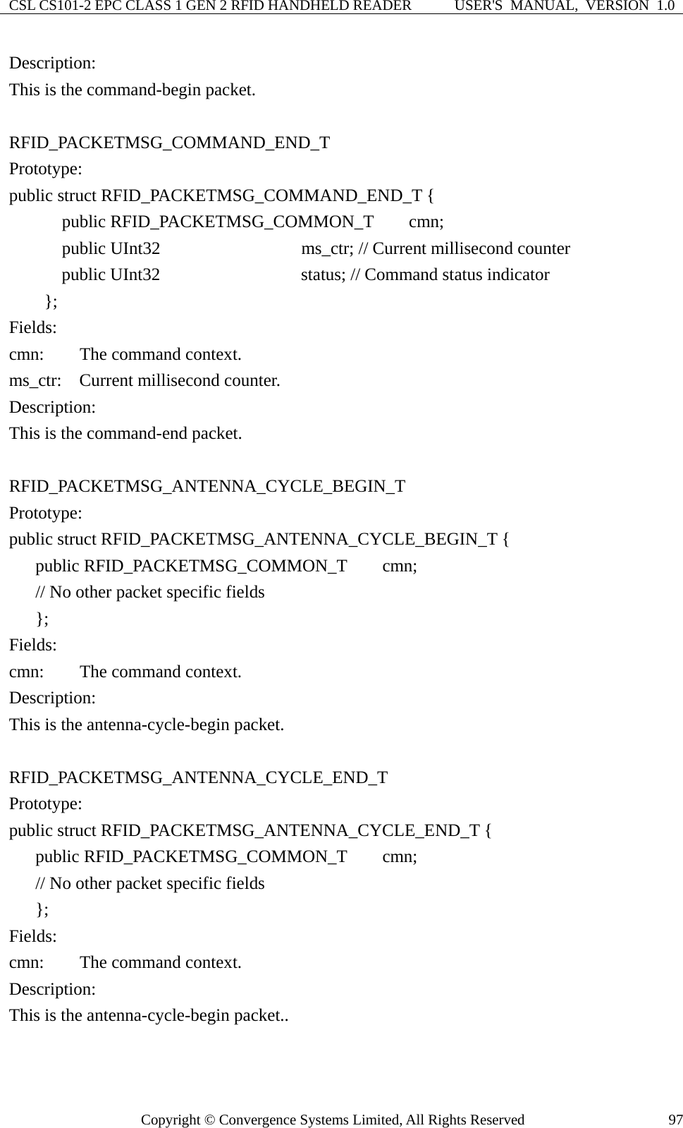 CSL CS101-2 EPC CLASS 1 GEN 2 RFID HANDHELD READER  USER&apos;S  MANUAL,  VERSION  1.0 Copyright © Convergence Systems Limited, All Rights Reserved  97Description: This is the command-begin packet.  RFID_PACKETMSG_COMMAND_END_T Prototype: public struct RFID_PACKETMSG_COMMAND_END_T {       public RFID_PACKETMSG_COMMON_T    cmn;       public UInt32                ms_ctr; // Current millisecond counter       public UInt32                status; // Command status indicator      };  Fields: cmn:    The command context. ms_ctr:  Current millisecond counter. Description: This is the command-end packet.  RFID_PACKETMSG_ANTENNA_CYCLE_BEGIN_T Prototype: public struct RFID_PACKETMSG_ANTENNA_CYCLE_BEGIN_T {    public RFID_PACKETMSG_COMMON_T    cmn;         // No other packet specific fields    };  Fields: cmn:    The command context. Description: This is the antenna-cycle-begin packet.  RFID_PACKETMSG_ANTENNA_CYCLE_END_T Prototype: public struct RFID_PACKETMSG_ANTENNA_CYCLE_END_T {    public RFID_PACKETMSG_COMMON_T    cmn;         // No other packet specific fields      };  Fields: cmn:    The command context. Description: This is the antenna-cycle-begin packet..  