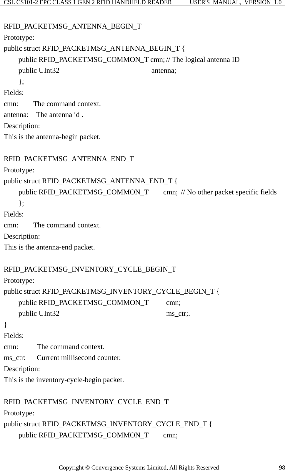 CSL CS101-2 EPC CLASS 1 GEN 2 RFID HANDHELD READER  USER&apos;S  MANUAL,  VERSION  1.0 Copyright © Convergence Systems Limited, All Rights Reserved  98RFID_PACKETMSG_ANTENNA_BEGIN_T Prototype: public struct RFID_PACKETMSG_ANTENNA_BEGIN_T {     public RFID_PACKETMSG_COMMON_T cmn; // The logical antenna ID     public UInt32                     antenna;     };  Fields: cmn:    The command context. antenna:  The antenna id . Description: This is the antenna-begin packet.  RFID_PACKETMSG_ANTENNA_END_T Prototype: public struct RFID_PACKETMSG_ANTENNA_END_T {     public RFID_PACKETMSG_COMMON_T    cmn; // No other packet specific fields     };  Fields: cmn:    The command context. Description: This is the antenna-end packet.  RFID_PACKETMSG_INVENTORY_CYCLE_BEGIN_T Prototype: public struct RFID_PACKETMSG_INVENTORY_CYCLE_BEGIN_T {     public RFID_PACKETMSG_COMMON_T     cmn;     public UInt32                       ms_ctr;. }  Fields: cmn:      The command context. ms_ctr:   Current millisecond counter. Description: This is the inventory-cycle-begin packet.  RFID_PACKETMSG_INVENTORY_CYCLE_END_T Prototype: public struct RFID_PACKETMSG_INVENTORY_CYCLE_END_T {     public RFID_PACKETMSG_COMMON_T    cmn; 