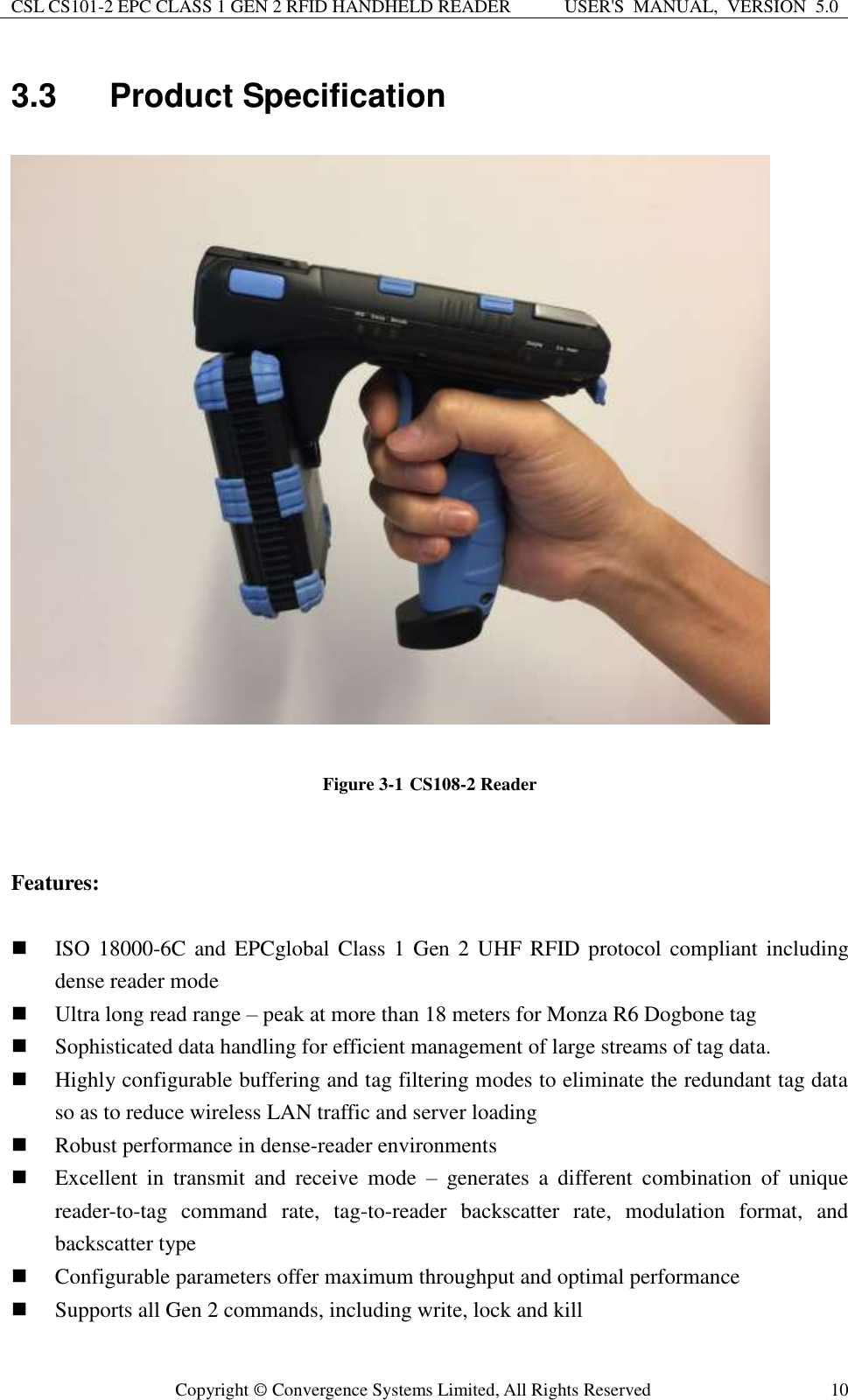 CSL CS101-2 EPC CLASS 1 GEN 2 RFID HANDHELD READER USER&apos;S  MANUAL,  VERSION  5.0  Copyright ©  Convergence Systems Limited, All Rights Reserved 10 3.3  Product Specification         Figure 3-1 CS108-2 Reader   Features:   ISO  18000-6C and  EPCglobal Class  1 Gen 2 UHF  RFID protocol  compliant  including dense reader mode  Ultra long read range – peak at more than 18 meters for Monza R6 Dogbone tag  Sophisticated data handling for efficient management of large streams of tag data.  Highly configurable buffering and tag filtering modes to eliminate the redundant tag data so as to reduce wireless LAN traffic and server loading  Robust performance in dense-reader environments  Excellent  in  transmit  and  receive  mode  –  generates  a  different  combination  of  unique reader-to-tag  command  rate,  tag-to-reader  backscatter  rate,  modulation  format,  and backscatter type  Configurable parameters offer maximum throughput and optimal performance  Supports all Gen 2 commands, including write, lock and kill 