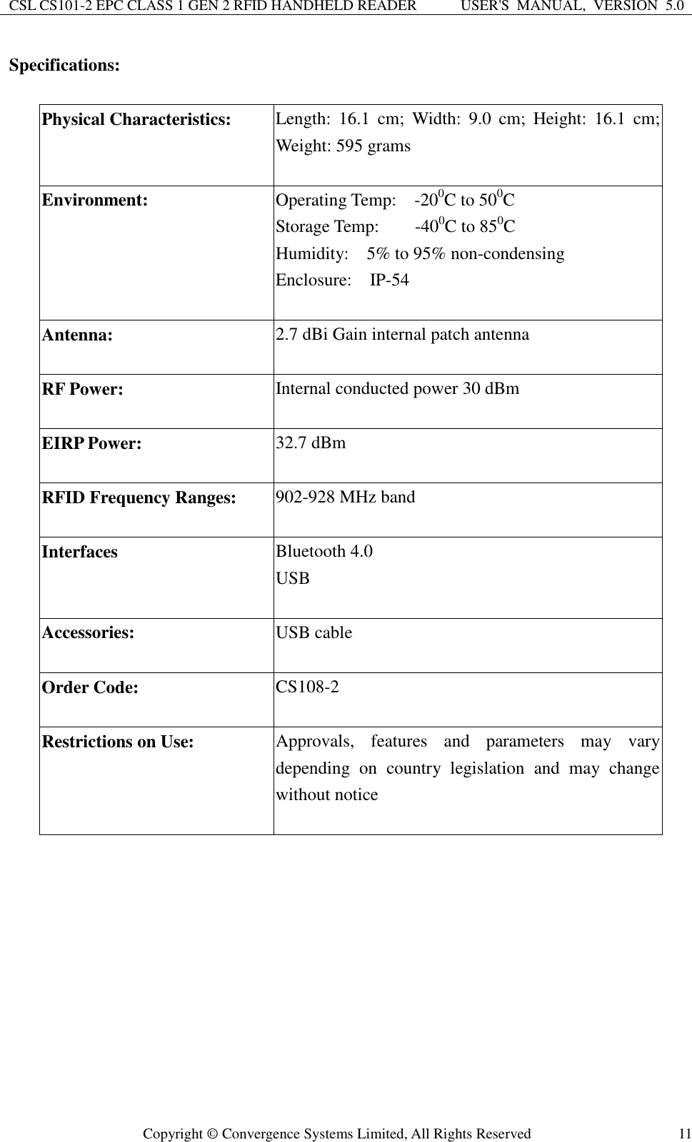 CSL CS101-2 EPC CLASS 1 GEN 2 RFID HANDHELD READER USER&apos;S  MANUAL,  VERSION  5.0  Copyright ©  Convergence Systems Limited, All Rights Reserved 11 Specifications:  Physical Characteristics: Length:  16.1  cm;  Width:  9.0  cm;  Height:  16.1  cm; Weight: 595 grams  Environment: Operating Temp:    -200C to 500C Storage Temp:        -400C to 850C Humidity:    5% to 95% non-condensing Enclosure:    IP-54  Antenna: 2.7 dBi Gain internal patch antenna  RF Power: Internal conducted power 30 dBm  EIRP Power: 32.7 dBm  RFID Frequency Ranges:   902-928 MHz band  Interfaces Bluetooth 4.0 USB  Accessories: USB cable  Order Code: CS108-2    Restrictions on Use: Approvals,  features  and  parameters  may  vary depending  on  country  legislation  and  may  change without notice     