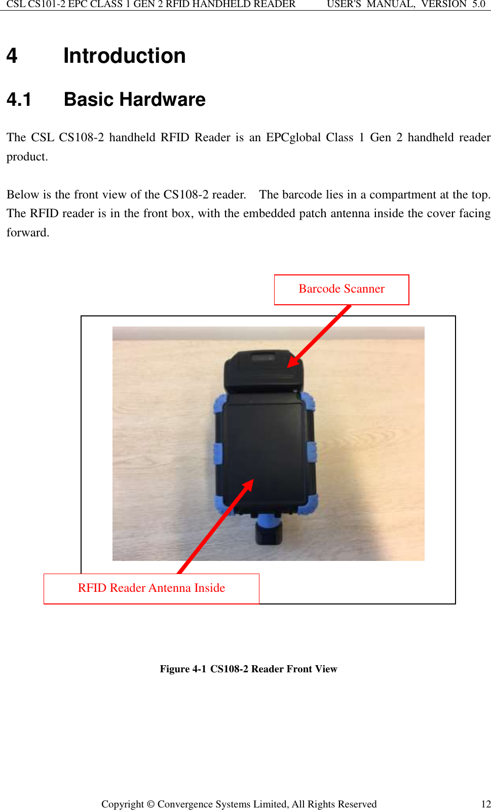 CSL CS101-2 EPC CLASS 1 GEN 2 RFID HANDHELD READER USER&apos;S  MANUAL,  VERSION  5.0  Copyright ©  Convergence Systems Limited, All Rights Reserved 12 4  Introduction 4.1  Basic Hardware The CSL  CS108-2 handheld  RFID Reader is  an EPCglobal  Class 1  Gen  2 handheld reader product.    Below is the front view of the CS108-2 reader.    The barcode lies in a compartment at the top.   The RFID reader is in the front box, with the embedded patch antenna inside the cover facing forward.                           Figure 4-1 CS108-2 Reader Front View       Barcode Scanner RFID Reader Antenna Inside 