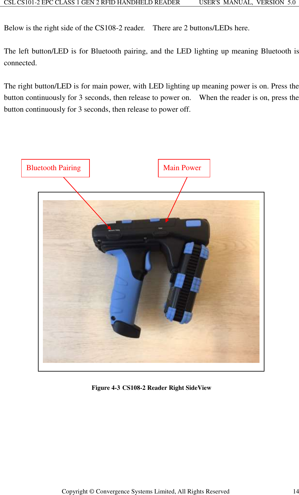 CSL CS101-2 EPC CLASS 1 GEN 2 RFID HANDHELD READER USER&apos;S  MANUAL,  VERSION  5.0  Copyright ©  Convergence Systems Limited, All Rights Reserved 14 Below is the right side of the CS108-2 reader.    There are 2 buttons/LEDs here.  The left button/LED is for Bluetooth pairing, and the LED lighting up meaning Bluetooth is connected.  The right button/LED is for main power, with LED lighting up meaning power is on. Press the button continuously for 3 seconds, then release to power on.    When the reader is on, press the button continuously for 3 seconds, then release to power off.                          Figure 4-3 CS108-2 Reader Right SideView        Bluetooth Pairing Main Power 