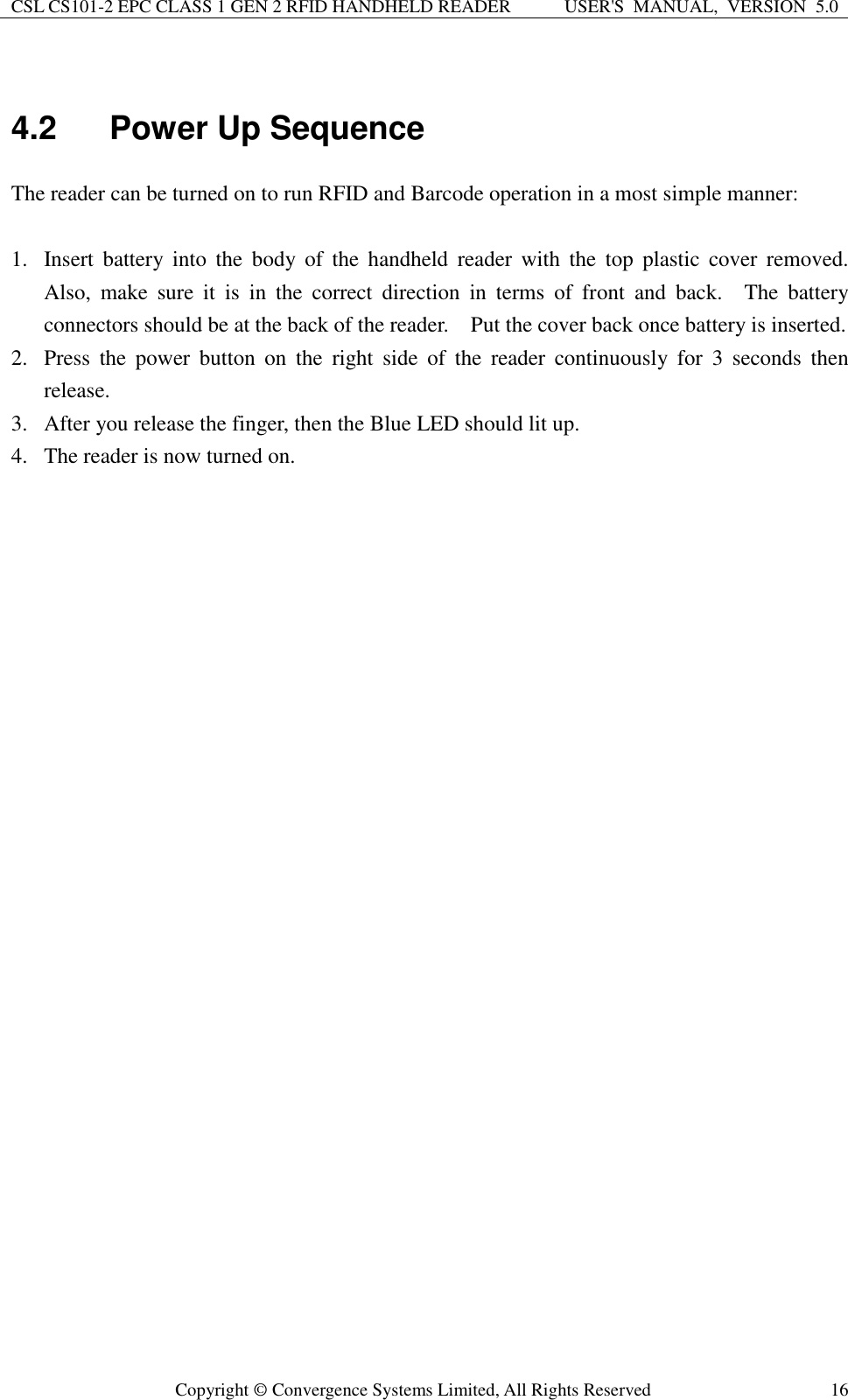 CSL CS101-2 EPC CLASS 1 GEN 2 RFID HANDHELD READER USER&apos;S  MANUAL,  VERSION  5.0  Copyright ©  Convergence Systems Limited, All Rights Reserved 16  4.2  Power Up Sequence The reader can be turned on to run RFID and Barcode operation in a most simple manner:  1. Insert  battery  into  the  body  of  the  handheld  reader with  the  top  plastic  cover  removed.   Also,  make  sure  it  is  in  the  correct  direction  in  terms  of  front  and  back.    The  battery connectors should be at the back of the reader.    Put the cover back once battery is inserted.   2. Press  the  power  button  on  the  right  side  of  the  reader  continuously  for  3  seconds  then release.   3. After you release the finger, then the Blue LED should lit up. 4. The reader is now turned on.     