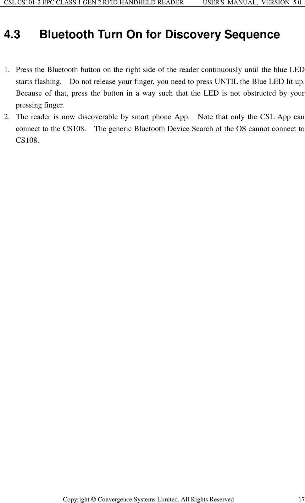 CSL CS101-2 EPC CLASS 1 GEN 2 RFID HANDHELD READER USER&apos;S  MANUAL,  VERSION  5.0  Copyright ©  Convergence Systems Limited, All Rights Reserved 17 4.3  Bluetooth Turn On for Discovery Sequence  1. Press the Bluetooth button on the right side of the reader continuously until the blue LED starts flashing.    Do not release your finger, you need to press UNTIL the Blue LED lit up.   Because of that, press the  button in  a way such that  the LED is not  obstructed by  your pressing finger.   2. The reader is now discoverable by smart phone App.    Note that only the CSL App can connect to the CS108.    The generic Bluetooth Device Search of the OS cannot connect to CS108.      