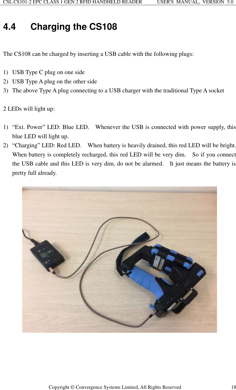 CSL CS101-2 EPC CLASS 1 GEN 2 RFID HANDHELD READER USER&apos;S  MANUAL,  VERSION  5.0  Copyright ©  Convergence Systems Limited, All Rights Reserved 18 4.4  Charging the CS108  The CS108 can be charged by inserting a USB cable with the following plugs:  1) USB Type C plug on one side 2) USB Type A plug on the other side 3) The above Type A plug connecting to a USB charger with the traditional Type A socket  2 LEDs will light up:  1) “Ext. Power” LED: Blue LED.    Whenever the USB is connected with power supply, this blue LED will light up. 2) “Charging” LED: Red LED.    When battery is heavily drained, this red LED will be bright.   When battery is completely recharged, this red LED will be very dim.  So if you connect the USB cable and this LED is very dim, do not be alarmed.    It just means the battery is pretty full already.           