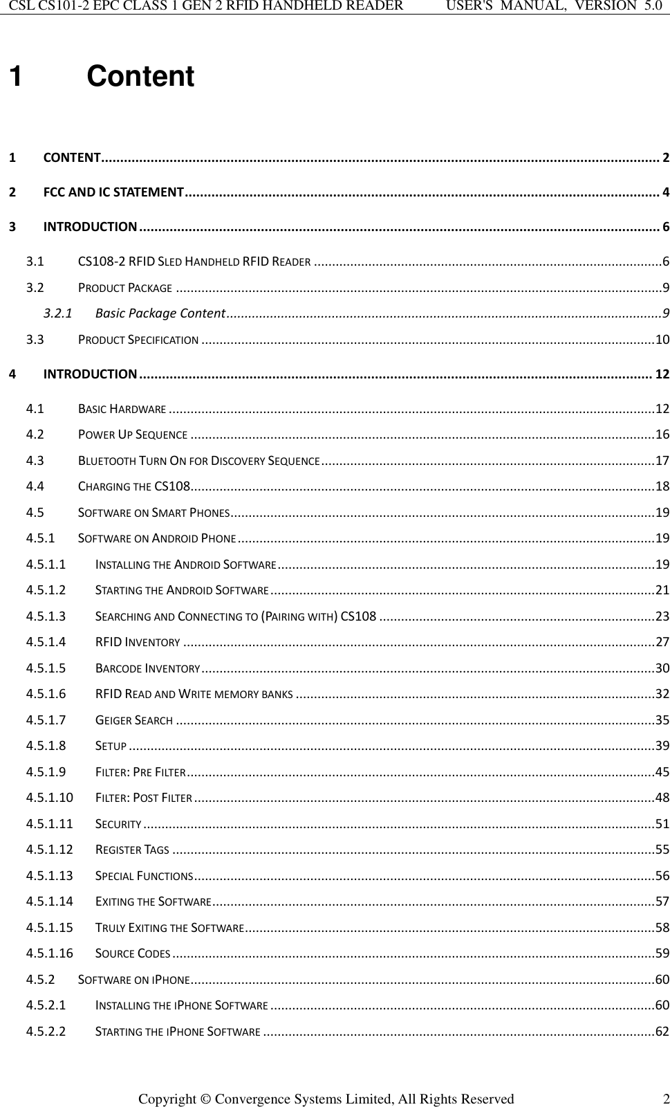 CSL CS101-2 EPC CLASS 1 GEN 2 RFID HANDHELD READER USER&apos;S  MANUAL,  VERSION  5.0  Copyright ©  Convergence Systems Limited, All Rights Reserved 2 1  Content  1 CONTENT................................................................................................................................................... 2 2 FCC AND IC STATEMENT ............................................................................................................................. 4 3 INTRODUCTION ......................................................................................................................................... 6 3.1 CS108-2 RFID SLED HANDHELD RFID READER ................................................................................................ 6 3.2 PRODUCT PACKAGE ...................................................................................................................................... 9 3.2.1 Basic Package Content ........................................................................................................................ 9 3.3 PRODUCT SPECIFICATION ............................................................................................................................. 10 4 INTRODUCTION ....................................................................................................................................... 12 4.1 BASIC HARDWARE ...................................................................................................................................... 12 4.2 POWER UP SEQUENCE ................................................................................................................................ 16 4.3 BLUETOOTH TURN ON FOR DISCOVERY SEQUENCE ............................................................................................ 17 4.4 CHARGING THE CS108................................................................................................................................ 18 4.5 SOFTWARE ON SMART PHONES ..................................................................................................................... 19 4.5.1 SOFTWARE ON ANDROID PHONE ................................................................................................................... 19 4.5.1.1 INSTALLING THE ANDROID SOFTWARE ........................................................................................................ 19 4.5.1.2 STARTING THE ANDROID SOFTWARE .......................................................................................................... 21 4.5.1.3 SEARCHING AND CONNECTING TO (PAIRING WITH) CS108 ............................................................................ 23 4.5.1.4 RFID INVENTORY .................................................................................................................................. 27 4.5.1.5 BARCODE INVENTORY ............................................................................................................................. 30 4.5.1.6 RFID READ AND WRITE MEMORY BANKS ................................................................................................... 32 4.5.1.7 GEIGER SEARCH .................................................................................................................................... 35 4.5.1.8 SETUP ................................................................................................................................................. 39 4.5.1.9 FILTER: PRE FILTER ................................................................................................................................. 45 4.5.1.10 FILTER: POST FILTER ............................................................................................................................... 48 4.5.1.11 SECURITY ............................................................................................................................................. 51 4.5.1.12 REGISTER TAGS ..................................................................................................................................... 55 4.5.1.13 SPECIAL FUNCTIONS ............................................................................................................................... 56 4.5.1.14 EXITING THE SOFTWARE .......................................................................................................................... 57 4.5.1.15 TRULY EXITING THE SOFTWARE ................................................................................................................. 58 4.5.1.16 SOURCE CODES ..................................................................................................................................... 59 4.5.2 SOFTWARE ON IPHONE ................................................................................................................................60 4.5.2.1 INSTALLING THE IPHONE SOFTWARE ..........................................................................................................60 4.5.2.2 STARTING THE IPHONE SOFTWARE ............................................................................................................ 62 