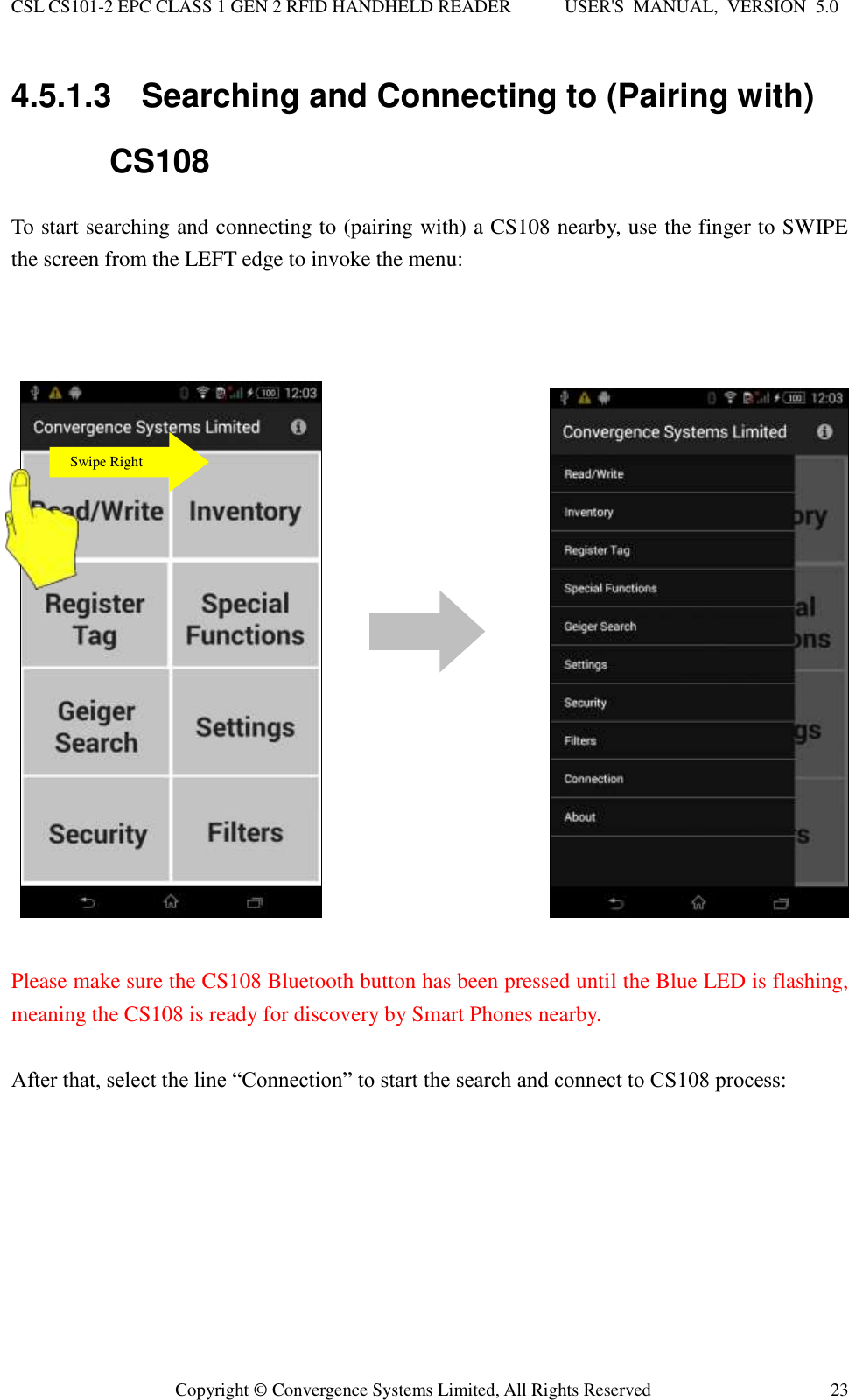 CSL CS101-2 EPC CLASS 1 GEN 2 RFID HANDHELD READER USER&apos;S  MANUAL,  VERSION  5.0  Copyright ©  Convergence Systems Limited, All Rights Reserved 23 4.5.1.3  Searching and Connecting to (Pairing with) CS108 To start searching and connecting to (pairing with) a CS108 nearby, use the finger to SWIPE the screen from the LEFT edge to invoke the menu:          Please make sure the CS108 Bluetooth button has been pressed until the Blue LED is flashing, meaning the CS108 is ready for discovery by Smart Phones nearby.  After that, select the line “Connection” to start the search and connect to CS108 process:            Swipe Right 